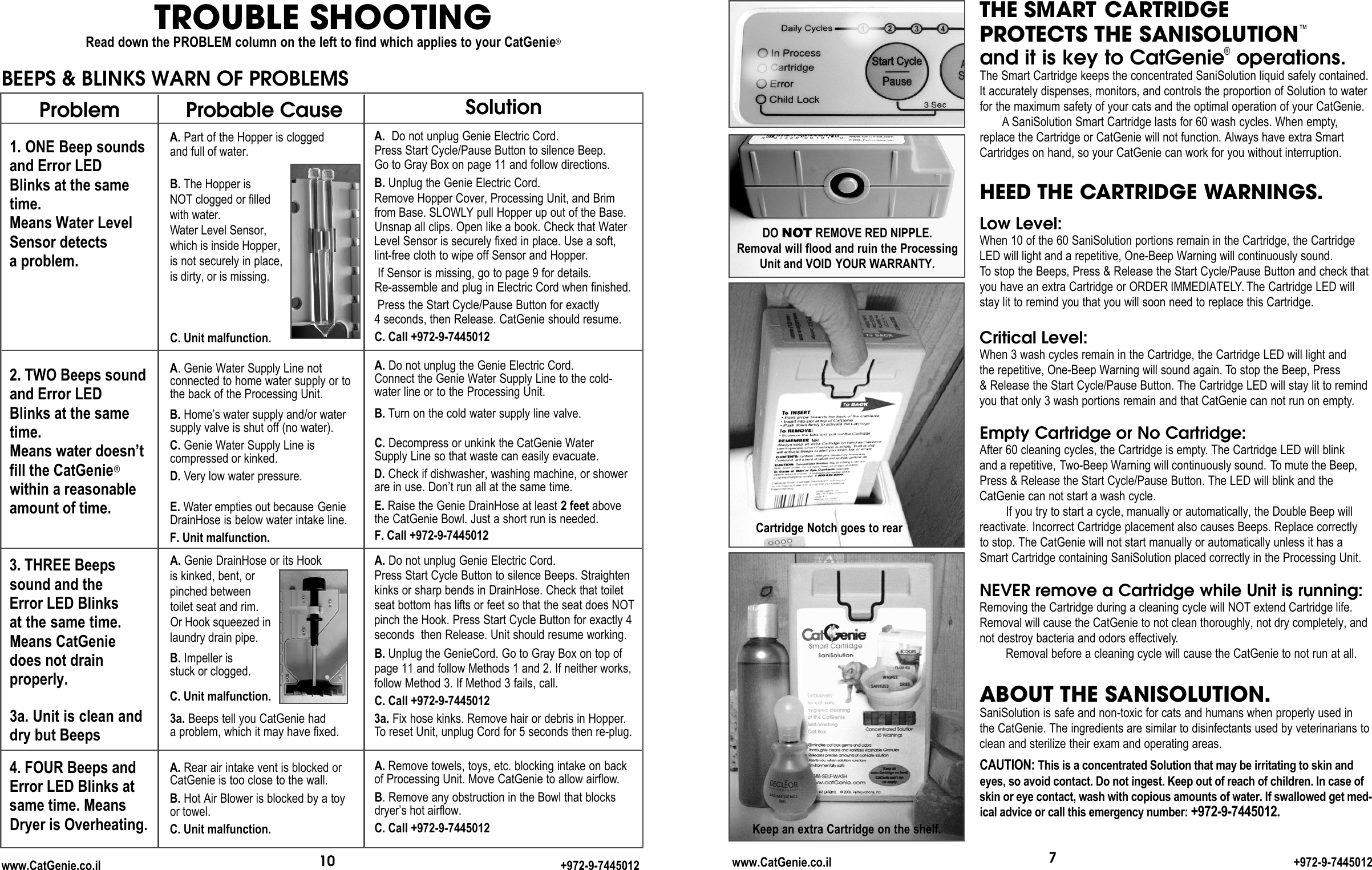 Probable CauseA. Part of the Hopper is clogged and full of water.B. The Hopper is NOT clogged or filledwith water.Water Level Sensor,which is inside Hopper,is not securely in place, is dirty, or is missing.C. Unit malfunction.A.Genie Water Supply Line not connected to home water supply or tothe back of the Processing Unit.B. Home’s water supply and/or watersupply valve is shut off (no water).C. Genie Water Supply Line is compressed or kinked.D. Very low water pressure. E. Water empties out because GenieDrainHose is below water intake line.F. Unit malfunction.A. Genie DrainHose or its Hook is kinked, bent, or pinched betweentoilet seat and rim. Or Hook squeezed inlaundry drain pipe.B. Impeller is stuck or clogged.C. Unit malfunction.3a. Beeps tell you CatGenie hada problem, which it may have fixed. A. Rear air intake vent is blocked orCatGenie is too close to the wall. B. Hot Air Blower is blocked by a toy or towel. C. Unit malfunction.7THE SMART CARTRIDGEPROTECTS THE SANISOLUTION™and it is key to CatGenie®operations.The Smart Cartridge keeps the concentrated SaniSolution liquid safely contained.It accurately dispenses, monitors, and controls the proportion of Solution to waterfor the maximum safety of your cats and the optimal operation of your CatGenie.  A SaniSolution Smart Cartridge lasts for 60 wash cycles. When empty,replace the Cartridge or CatGenie will not function. Always have extra SmartCartridges on hand, so your CatGenie can work for you without interruption.HEED THE CARTRIDGE WARNINGS.Low Level:When 10 of the 60 SaniSolution portions remain in the Cartridge, the Cartridge LED will light and a repetitive, One-Beep Warning will continuously sound. To stop the Beeps, Press &amp; Release the Start Cycle/Pause Button and check thatyou have an extra Cartridge or ORDER IMMEDIATELY. The Cartridge LED will stay lit to remind you that you will soon need to replace this Cartridge. Critical Level:When 3 wash cycles remain in the Cartridge, the Cartridge LED will light and the repetitive, One-Beep Warning will sound again. To stop the Beep, Press &amp; Release the Start Cycle/Pause Button. The Cartridge LED will stay lit to remindyou that only 3 wash portions remain and that CatGenie can not run on empty.Empty Cartridge or No Cartridge:After 60 cleaning cycles, the Cartridge is empty. The Cartridge LED will blink and a repetitive, Two-Beep Warning will continuously sound. To mute the Beep,Press &amp; Release the Start Cycle/Pause Button. The LED will blink and theCatGenie can not start a wash cycle. If you try to start a cycle, manually or automatically, the Double Beep willreactivate. Incorrect Cartridge placement also causes Beeps. Replace correctly to stop. The CatGenie will not start manually or automatically unless it has aSmart Cartridge containing SaniSolution placed correctly in the Processing Unit.NEVER remove a Cartridge while Unit is running:Removing the Cartridge during a cleaning cycle will NOT extend Cartridge life. Removal will cause the CatGenie to not clean thoroughly, not dry completely, andnot destroy bacteria and odors effectively.Removal before a cleaning cycle will cause the CatGenie to not run at all.ABOUT THE SANISOLUTION.SaniSolution is safe and non-toxic for cats and humans when properly used inthe CatGenie. The ingredients are similar to disinfectants used by veterinarians toclean and sterilize their exam and operating areas. CAUTION: This is a concentrated Solution that may be irritating to skin and eyes, so avoid contact. Do not ingest. Keep out of reach of children. In case ofskin or eye contact, wash with copious amounts of water. If swallowed get med-ical advice or call this emergency number: + 9 7 2 - 9 - 7 4 4 5 0 1 2 .DO NOT REMOVE RED NIPPLE. Removal will flood and ruin the ProcessingUnit and VOID YOUR WARRANTY.Cartridge Notch goes to rearKeep an extra Cartridge on the shelf.www.CatGenie.co.il +972-9-7445012SolutionA. Do not unplug Genie Electric Cord. Press Start Cycle/Pause Button to silence Beep. Go to Gray Box on page 11 and follow directions.B. Unplug the Genie Electric Cord.Remove Hopper Cover, Processing Unit, and Brimfrom Base. SLOWLY pull Hopper up out of the Base.Unsnap all clips. Open like a book. Check that WaterLevel Sensor is securely fixed in place. Use a soft, lint-free cloth to wipe off Sensor and Hopper.If Sensor is missing, go to page 9 for details. Re-assemble and plug in Electric Cord when finished.Press the Start Cycle/Pause Button for exactly4 seconds, then Release. CatGenie should resume.C. Call +972-9-7445012A. Do not unplug the Genie Electric Cord.Connect the Genie Water Supply Line to the cold-water line or to the Processing Unit.B. Turn on the cold water supply line valve.C. Decompress or unkink the CatGenie Water Supply Line so that waste can easily evacuate.D. Check if dishwasher, washing machine, or showerare in use. Don’t run all at the same time.E. Raise the Genie DrainHose at least 2 feet abovethe CatGenie Bowl. Just a short run is needed.F. Call +972-9-7445012A. Do not unplug Genie Electric Cord.Press Start Cycle Button to silence Beeps. Straightenkinks or sharp bends in DrainHose. Check that toiletseat bottom has lifts or feet so that the seat does NOTpinch the Hook. Press Start Cycle Button for exactly 4seconds  then Release. Unit should resume working.B. Unplug the GenieCord. Go to Gray Box on top of page 11 and follow Methods 1 and 2. If neither works, follow Method 3. If Method 3 fails, call.C. Call +972-9-74450123a. Fix hose kinks. Remove hair or debris in Hopper.To reset Unit, unplug Cord for 5 seconds then re-plug. A. Remove towels, toys, etc. blocking intake on back of Processing Unit. Move CatGenie to allow airflow.B. Remove any obstruction in the Bowl that blocksdryer’s hot airflow.C. Call +972-9-7445012Problem1. ONE Beep sounds and Error LED Blinks at the sametime.Means Water Level Sensor detects a problem.2. TWO Beeps soundand Error LEDBlinks at the sametime.Means water doesn’t fill the CatGenie®within a reasonableamount of time.3. THREE Beeps sound and the Error LED Blinks at the same time. Means CatGenie does not drain properly. 3a. Unit is clean and dry but Beeps4. FOUR Beeps andError LED Blinks atsame time. MeansDryer is Overheating.BEEPS &amp; BLINKS WARN OF PROBLEMSTROUBLE SHOOTINGRead down the PROBLEM column on the left to find which applies to your CatGenie®10www.CatGenie.co.il +972-9-7445012