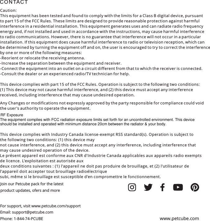 C O N TA C T Join our Petcube pack for the latest product updates, ofers and moreFor support, visit www.petcube.com/supportEmail: support@petcube.com Phone: 1-844-74-PCUBE www.petcube.comCaution:This equipment has been tested and found to comply with the limits for a Class B digital device, pursuant to part 15 of the FCC Rules. These limits are designed to provide reasonable protection against harmful interference in a residential installation. This equipment generates uses and can radiate radio frequency energy and, if not installed and used in accordance with the instructions, may cause harmful interference to radio communications. However, there is no guarantee that interference will not occur in a particular installation. If this equipment does cause harmful interference to radio or television reception, which can be determined by turning the equipment off and on, the user is encouraged to try to correct the interference by one or more of the following measures:-Reorient or relocate the receiving antenna.-Increase the separation between the equipment and receiver.-Connect the equipment into an outlet on a circuit different from that to which the receiver is connected.-Consult the dealer or an experienced radio/TV technician for help.This device complies with part 15 of the FCC Rules. Operation is subject to the following two conditions: (1) This device may not cause harmful interference, and (2) this device must accept any interference received, including interference that may cause undesired operation.Any Changes or modifications not expressly approved by the party responsible for compliance could void the user's authority to operate the equipment.This device complies with Industry Canada license-exempt RSS standard(s). Operation is subject tothe following two conditions: (1) this device maynot cause interference, and (2) this device must accept any interference, including interference thatmay cause undesired operation of the device.Le pr&eacute;sent appareil est conforme aux CNR d'Industrie Canada applicables aux appareils radio exemptsde licence. L'exploitation est autoris&eacute;e auxdeux conditions suivantes : (1) l'appareil ne doit pas produire de brouillage, et (2) l'utilisateur del'appareil doit accepter tout brouillage radio&eacute;lectriquesubi, m&ecirc;me si le brouillage est susceptible d'en compromettre le fonctionnement.RF ExposureThe equipment complies with FCC radiation exposure limits set forth for an uncontrolled environment. This device should be installed and operated with minimum distance 20cm between the radiator &amp; your body.