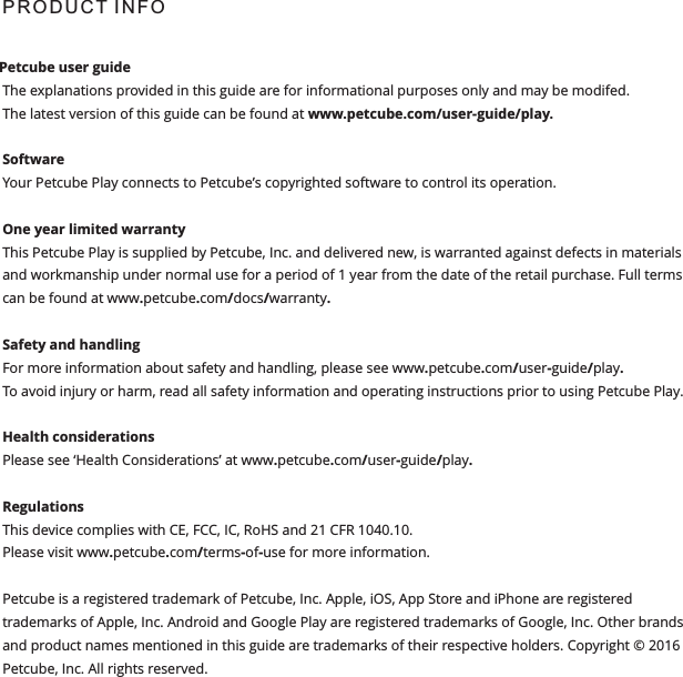 P R O D U C T  I N F O  Petcube user guide The explanations provided in this guide are for informational purposes only and may be modifed.The latest version of this guide can be found at www.petcube.com/user-guide/play.Software Your Petcube Play connects to Petcube&rsquo;s copyrighted software to control its operation. One year limited warrantyThis Petcube Play is supplied by Petcube, Inc. and delivered new, is warranted against defects in materials and workmanship under normal use for a period of 1 year from the date of the retail purchase. Full terms can be found at www.petcube.com/docs/warranty. Safety and handling For more information about safety and handling, please see www.petcube.com/user-guide/play. To avoid injury or harm, read all safety information and operating instructions prior to using Petcube Play.Health considerationsPlease see &lsquo;Health Considerations&rsquo; at www.petcube.com/user-guide/play.Regulations This device complies with CE, FCC, IC, RoHS and 21 CFR 1040.10. Please visit www.petcube.com/terms-of-use for more information. Petcube is a registered trademark of Petcube, Inc. Apple, iOS, App Store and iPhone are registered trademarks of Apple, Inc. Android and Google Play are registered trademarks of Google, Inc. Other brands and product names mentioned in this guide are trademarks of their respective holders. Copyright &copy; 2016 Petcube, Inc. All rights reserved. 