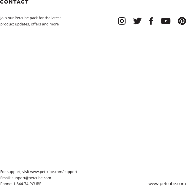 CONTACT Join our Petcube pack for the latest product updates, oers and moreFor support, visit www.petcube.com/supportEmail: support@petcube.com Phone: 1-844-74-PCUBE www.petcube.com