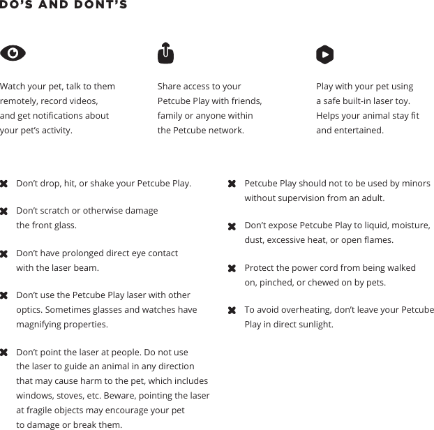 DO&rsquo;S AND DONT&rsquo;S Watch your pet, talk to them remotely, record videos, and get notications about your pet&rsquo;s activity.  Share access to your Petcube Play with friends, family or anyone within the Petcube network.Play with your pet using a safe built-in laser toy. Helps your animal stay t and entertained.Don&rsquo;t drop, hit, or shake your Petcube Play.Don&rsquo;t scratch or otherwise damage the front glass. Don&rsquo;t have prolonged direct eye contact with the laser beam. Don&rsquo;t use the Petcube Play laser with other optics. Sometimes glasses and watches have magnifying properties. Don&rsquo;t point the laser at people. Do not use the laser to guide an animal in any direction that may cause harm to the pet, which includes windows, stoves, etc. Beware, pointing the laser at fragile objects may encourage your pet to damage or break them.Petcube Play should not to be used by minors without supervision from an adult.Don&rsquo;t expose Petcube Play to liquid, moisture, dust, excessive heat, or open ames.Protect the power cord from being walked on, pinched, or chewed on by pets.To avoid overheating, don&rsquo;t leave your Petcube Play in direct sunlight. 