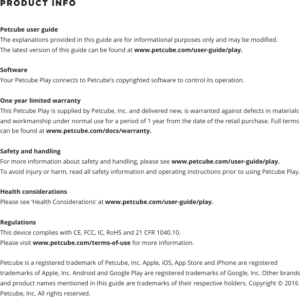 PRODUCT INFOPetcube user guide The explanations provided in this guide are for informational purposes only and may be modied.The latest version of this guide can be found at www.petcube.com/user-guide/play.Software Your Petcube Play connects to Petcube&rsquo;s copyrighted software to control its operation. One year limited warrantyThis Petcube Play is supplied by Petcube, Inc. and delivered new, is warranted against defects in materials and workmanship under normal use for a period of 1 year from the date of the retail purchase. Full terms can be found at www.petcube.com/docs/warranty. Safety and handling For more information about safety and handling, please see www.petcube.com/user-guide/play. To avoid injury or harm, read all safety information and operating instructions prior to using Petcube Play.Health considerationsPlease see &lsquo;Health Considerations&rsquo; at www.petcube.com/user-guide/play.Regulations This device complies with CE, FCC, IC, RoHS and 21 CFR 1040.10. Please visit www.petcube.com/terms-of-use for more information. Petcube is a registered trademark of Petcube, Inc. Apple, iOS, App Store and iPhone are registered trademarks of Apple, Inc. Android and Google Play are registered trademarks of Google, Inc. Other brands and product names mentioned in this guide are trademarks of their respective holders. Copyright &copy; 2016 Petcube, Inc. All rights reserved. 