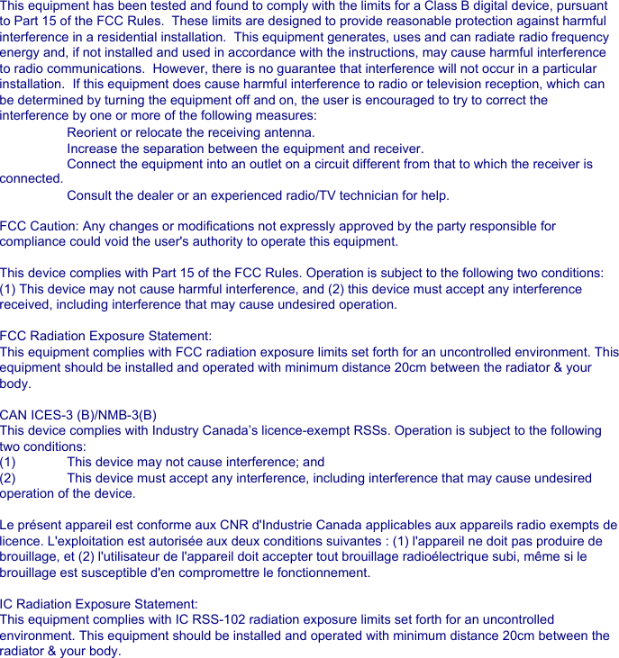 This equipment has been tested and found to comply with the limits for a Class B digital device, pursuant to Part 15 of the FCC Rules.  These limits are designed to provide reasonable protection against harmful interference in a residential installation.  This equipment generates, uses and can radiate radio frequency energy and, if not installed and used in accordance with the instructions, may cause harmful interference to radio communications.  However, there is no guarantee that interference will not occur in a particular installation.  If this equipment does cause harmful interference to radio or television reception, which can be determined by turning the equipment off and on, the user is encouraged to try to correct the interference by one or more of the following measures: Reorient or relocate the receiving antenna. Increase the separation between the equipment and receiver. Connect the equipment into an outlet on a circuit different from that to which the receiver is  connected. Consult the dealer or an experienced radio/TV technician for help.FCC Caution: Any changes or modifications not expressly approved by the party responsible for compliance could void the user's authority to operate this equipment.This device complies with Part 15 of the FCC Rules. Operation is subject to the following two conditions: (1) This device may not cause harmful interference, and (2) this device must accept any interference received, including interference that may cause undesired operation.FCC Radiation Exposure Statement:This equipment complies with FCC radiation exposure limits set forth for an uncontrolled environment. This equipment should be installed and operated with minimum distance 20cm between the radiator &amp; your body.CAN ICES-3 (B)/NMB-3(B) This device complies with Industry Canada&rsquo;s licence-exempt RSSs. Operation is subject to the following two conditions:(1)  This device may not cause interference; and (2)  This device must accept any interference, including interference that may cause undesired operation of the device.Le pr&eacute;sent appareil est conforme aux CNR d'Industrie Canada applicables aux appareils radio exempts de licence. L'exploitation est autoris&eacute;e aux deux conditions suivantes : (1) l'appareil ne doit pas produire de brouillage, et (2) l'utilisateur de l'appareil doit accepter tout brouillage radio&eacute;lectrique subi, m&ecirc;me si le brouillage est susceptible d'en compromettre le fonctionnement.IC Radiation Exposure Statement:This equipment complies with IC RSS-102 radiation exposure limits set forth for an uncontrolled environment. This equipment should be installed and operated with minimum distance 20cm between the radiator &amp; your body.Cet &eacute;quipement est conforme aux limites d&rsquo;exposition aux rayonnements IC &eacute;tablies pour un environnement non contr&ocirc;l&eacute;. Cet &eacute;quipement doit &ecirc;tre install&eacute; et utilis&eacute; avec un minimum de 20cm de distance entre la source de rayonnement et votre corps 