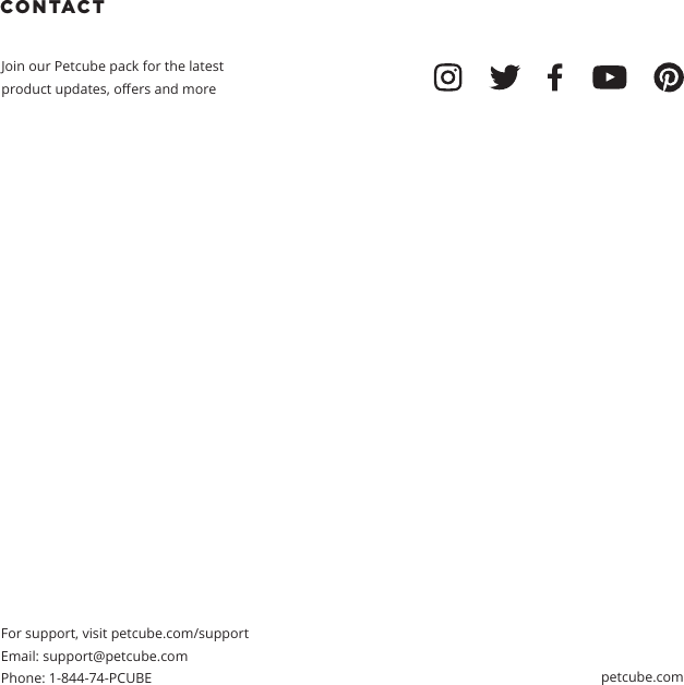 CONTACT Join our Petcube pack for the latest product updates, oers and moreFor support, visit petcube.com/supportEmail: support@petcube.com Phone: 1-844-74-PCUBE petcube.com