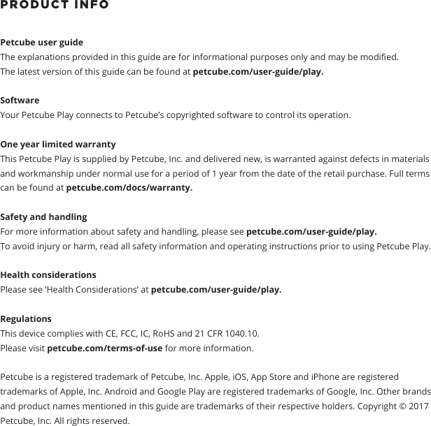 PRODUCT INFO Petcube user guide The explanations provided in this guide are for informational purposes only and may be modied.The latest version of this guide can be found at petcube.com/user-guide/play.Software Your Petcube Play connects to Petcube&rsquo;s copyrighted software to control its operation. One year limited warrantyThis Petcube Play is supplied by Petcube, Inc. and delivered new, is warranted against defects in materials and workmanship under normal use for a period of 1 year from the date of the retail purchase. Full terms can be found at petcube.com/docs/warranty. Safety and handling For more information about safety and handling, please see petcube.com/user-guide/play. To avoid injury or harm, read all safety information and operating instructions prior to using Petcube Play.Health considerationsPlease see &lsquo;Health Considerations&rsquo; at petcube.com/user-guide/play.Regulations This device complies with CE, FCC, IC, RoHS and 21 CFR 1040.10. Please visit petcube.com/terms-of-use for more information. Petcube is a registered trademark of Petcube, Inc. Apple, iOS, App Store and iPhone are registered trademarks of Apple, Inc. Android and Google Play are registered trademarks of Google, Inc. Other brands and product names mentioned in this guide are trademarks of their respective holders. Copyright &copy; 2017 Petcube, Inc. All rights reserved. 