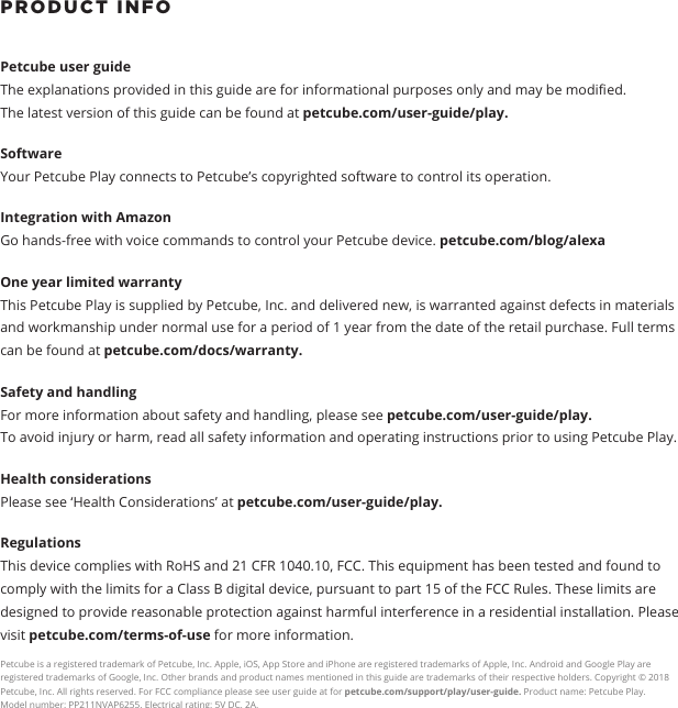 PRODUCT INFO Petcube user guide The explanations provided in this guide are for informational purposes only and may be modied.The latest version of this guide can be found at petcube.com/user-guide/play.Software Your Petcube Play connects to Petcube&rsquo;s copyrighted software to control its operation. Integration with AmazonGo hands-free with voice commands to control your Petcube device. petcube.com/blog/alexaOne year limited warrantyThis Petcube Play is supplied by Petcube, Inc. and delivered new, is warranted against defects in materials and workmanship under normal use for a period of 1 year from the date of the retail purchase. Full terms can be found at petcube.com/docs/warranty. Safety and handling For more information about safety and handling, please see petcube.com/user-guide/play. To avoid injury or harm, read all safety information and operating instructions prior to using Petcube Play.Health considerationsPlease see &lsquo;Health Considerations&rsquo; at petcube.com/user-guide/play.Regulations This device complies with RoHS and 21 CFR 1040.10, FCC. This equipment has been tested and found to comply with the limits for a Class B digital device, pursuant to part 15 of the FCC Rules. These limits are designed to provide reasonable protection against harmful interference in a residential installation. Please visit petcube.com/terms-of-use for more information. Petcube is a registered trademark of Petcube, Inc. Apple, iOS, App Store and iPhone are registered trademarks of Apple, Inc. Android and Google Play are registered trademarks of Google, Inc. Other brands and product names mentioned in this guide are trademarks of their respective holders. Copyright &copy; 2018 Petcube, Inc. All rights reserved. For FCC compliance please see user guide at for petcube.com/support/play/user-guide. Product name: Petcube Play. Model number: PP211NVAP6255. Electrical rating: 5V DC, 2A.