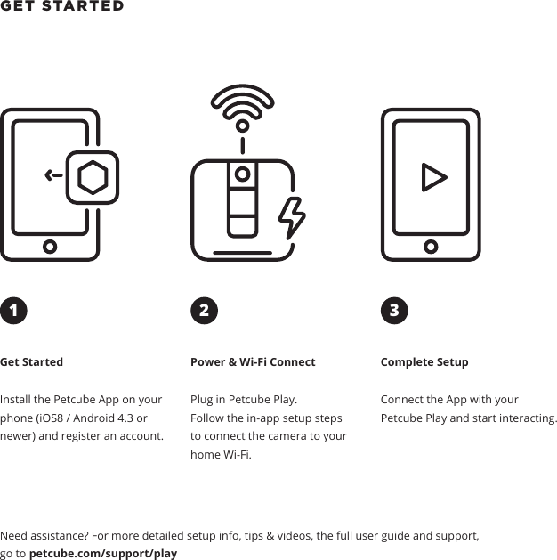 GET STARTED Get StartedInstall the Petcube App on your phone (iOS8 / Android 4.3 or newer) and register an account.Power &amp; Wi-Fi ConnectPlug in Petcube Play. Follow the in-app setup steps to connect the camera to your home Wi-Fi.Complete SetupConnect the App with your Petcube Play and start interacting. Need assistance? For more detailed setup info, tips &amp; videos, the full user guide and support, go to petcube.com/support/play321