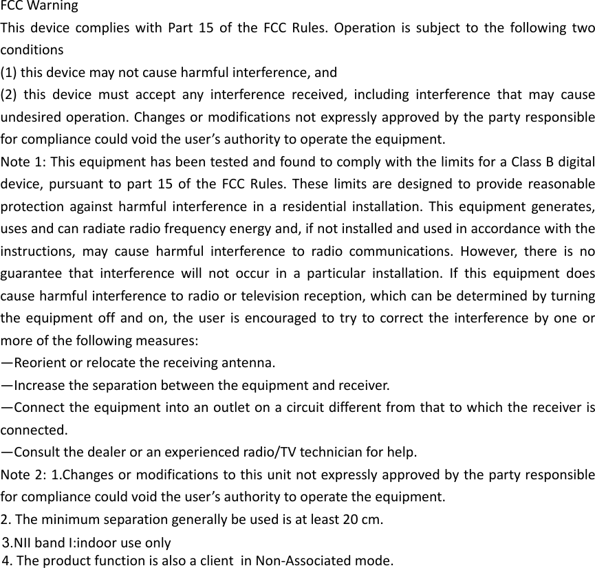 FCC Warning   This  device  complies  with  Part  15  of  the  FCC  Rules.  Operation  is  subject  to  the  following  two conditions   (1) this device may not cause harmful interference, and   (2)  this  device  must  accept  any  interference  received,  including  interference  that  may  cause undesired operation. Changes or modifications not expressly approved by the party responsible for compliance could void the user&rsquo;s authority to operate the equipment.   Note 1: This equipment has been tested and found to comply with the limits for a Class B digital device,  pursuant  to part  15  of  the  FCC  Rules.  These  limits  are  designed  to  provide  reasonable protection  against  harmful  interference  in  a  residential  installation.  This  equipment  generates, uses and can radiate radio frequency energy and, if not installed and used in accordance with the instructions,  may  cause  harmful  interference  to  radio  communications.  However,  there  is  no guarantee  that  interference  will  not  occur  in  a  particular  installation.  If  this  equipment  does cause harmful interference to radio or television reception, which can be determined by turning the equipment off  and  on, the user  is encouraged to try  to correct the  interference  by  one or more of the following measures:   &mdash;Reorient or relocate the receiving antenna.   &mdash;Increase the separation between the equipment and receiver.   &mdash;Connect the equipment into an outlet on a circuit different from that to which the receiver is connected.   &mdash;Consult the dealer or an experienced radio/TV technician for help.   Note 2: 1.Changes or modifications to this unit not expressly approved by the party responsible for compliance could void the user&rsquo;s authority to operate the equipment. 2. The minimum separation generally be used is at least 20 cm.  3.NII band I:indoor use only  4. The product function is also a client  in Non-Associated mode. 