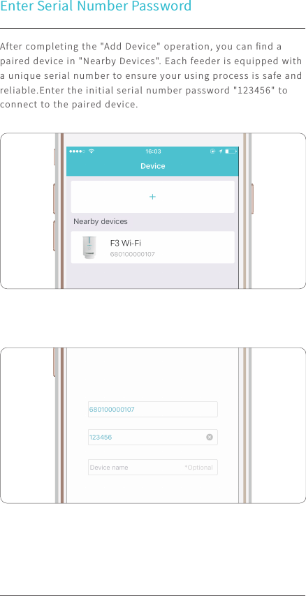Enter Serial Number PasswordAfter completing the &quot;Add Device&quot; operation, you can ﬁnd a paired device in &quot;Nearby Devices&quot;. Each feeder is equipped with a unique serial number to ensure your using process is safe and reliable.Enter the initial serial number password &quot;123456&quot; to connect to the paired device.100%9:41 AM100%9:41 AM