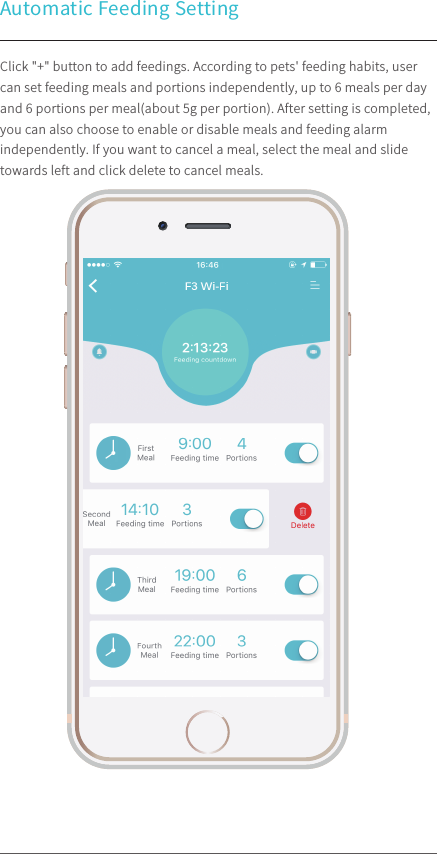 Automatic Feeding Setting 100%9:41 AMClick &quot;+&quot; button to add feedings. According to pets&apos; feeding habits, user can set feeding meals and portions independently, up to 6 meals per day and 6 portions per meal(about 5g per portion). After setting is completed, you can also choose to enable or disable meals and feeding alarm independently. If you want to cancel a meal, select the meal and slide towards left and click delete to cancel meals.