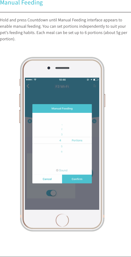 Manual Feeding100%9:41 AMHold and press Countdown until Manual Feeding interface appears to enable manual feeding. You can set portions independently to suit your pet&apos;s feeding habits. Each meal can be set up to 6 portions (about 5g per portion).