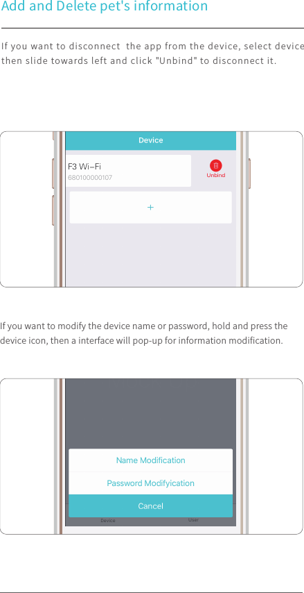 Add and Delete pet&apos;s informationIf you want to disconnect  the app from the device, select device then slide towards left and click &quot;Unbind&quot; to disconnect it.If you want to modify the device name or password, hold and press the device icon, then a interface will pop-up for information modiﬁcation.  100%9:41 AM100%9:41 AM