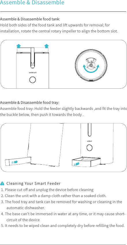 Assemble &amp; Disassemble Assemble &amp; Disassemble food tank:Hold both sides of the food tank and lift upwards for removal; for installation, rotate the central rotary impeller to align the bottom slot. Assemble &amp; Disassemble food tray:Assemble food tray: Hold the feeder slightly backwards ,and ﬁt the tray into the buckle below, then push it towards the body . 1. Please cut oﬀ and unplug the device before cleaning2. Clean the unit with a damp cloth rather than a soaked cloth.3. The food tray and tank can be removed for washing or cleaning in the automatic dishwasher.4. The base can&apos;t be immersed in water at any time, or it may cause short- circuit of the device5. It needs to be wiped clean and completely dry before reﬁlling the food.Cleaning Your Smart Feeder12