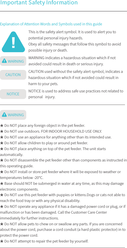 Important Safety Information This is the safety alert symbol. It is used to alert you to potential personal injury hazards.Obey all safety messages that follow this symbol to avoid possible injury or death.WARNING indicates a hazardous situation which if not avoided could result in death or serious injury.CAUTION used without the safety alert symbol, indicates a hazardous situation which if not avoided could result in harm to your pets.NOTICE is used to address safe use practices not related to personal   injury.Explanation of Attention Words and Symbols used in this guideWARNINGCAUTIONNOTICEWARNING★ Do NOT place any foreign object in the pet feeder.★ Do NOT use outdoors. FOR INDOOR HOUSEHOLD USE ONLY. ★ Do NOT use an appliance for anything other than its intended use.★ Do NOT allow children to play or around pet feeder.★ Do NOT place anything on top of the pet feeder. The unit starts automatically. ★ Do NOT disassemble the pet feeder other than components as instructed in this operating guide.★ Do NOT install or store pet feeder where it will be exposed to weather or temperatures below -20℃.★ Base should NOT be submerged in water at any time, as this may damage electronic components.★ Do NOT use this pet feeder with puppies or kittens.Dogs or cats not able to reach the food tray or with any physical disability.★ Do NOT operate any appliance if it has a damaged power cord or plug, or if malfunction or has been damaged. Call the Customer Care Center immediately for further instructions.★ Do NOT allow pets to chew on or swallow any parts. If you are concerned about the power cord, purchase a cord conduit (a hard plastic protector) in to protect the power cord.★ Do NOT attempt to repair the pet feeder by yourself.