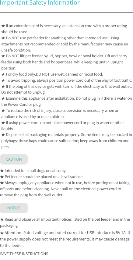 Important Safety Information CAUTIONNOTICE★ If an extension cord is necessary, an extension cord with a proper rating should be used.★ Do NOT use pet feeder for anything other than intended use. Using attachments not recommended or sold by the manufacturer may cause an unsafe condition. ★ Do NOT lift pet feeder by lid, hopper, bowl or bowl holder. Lift and carry feeder using both hands and hopper base, while keeping unit in upright position.★ For dry food only.DO NOT use wet, canned or moist food.★ To avoid tripping, always position power cord out of the way of foot traﬃc.★ If the plug of this device gets wet, turn oﬀ the electricity to that wall outlet. Do not attempt to unplug.★ Examine this appliance after installation. Do not plug in if there is water on the Power Cord or plug.★ To reduce the risk of injury, close supervision is necessary when an appliance is used by or near children.★ If using power cord, do not place power cord or plug in water or other liquids.★ Dispose of all packaging materials properly. Some items may be packed in polybags; these bags could cause suﬀocation; keep away from children and pets.★ Intended for small dogs or cats only.★ Pet feeder should be placed on a level surface.★ Always unplug any appliance when not in use, before putting on or taking oﬀ parts and before cleaning. Never pull on the electrical power cord to remove the plug from the wall outlet.★ Read and observe all important notices listed on the pet feeder and in the packaging. ★ Attention: Rated voltage and rated current for USB interface is 5V 1A. If the power supply does not meet the requirements, it may cause damage to the feeder.SAVE THESE INSTRUCTIONS