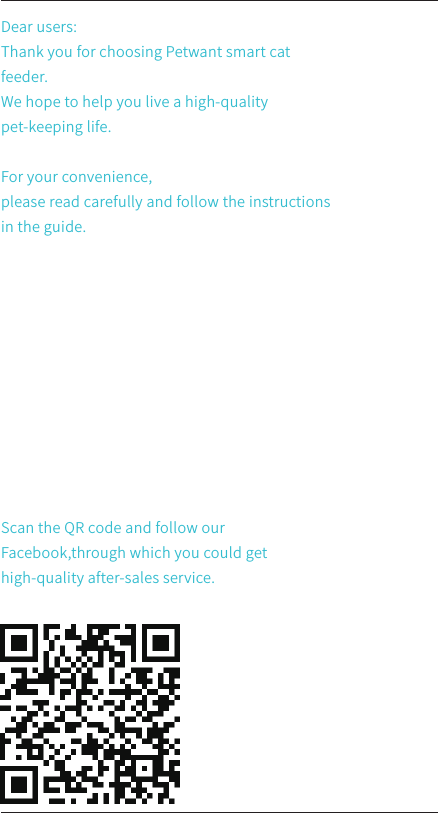 Dear users:Thank you for choosing Petwant smart cat feeder. We hope to help you live a high-quality pet-keeping life. For your convenience,please read carefully and follow the instructions in the guide.Scan the QR code and follow our Facebook,through which you could get high-quality after-sales service.