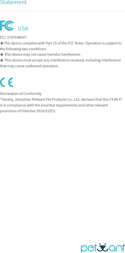 StatementFCC STATEMENT :★This device complies with Part 15 of the FCC Rules. Operation is subject to the following two conditions:★ This device may not cause harmful interference.★ This device must accept any interference received, including interference that may cause undesired operation.Declaration of Conformity“Hereby, Shenzhen Petwant Pet Products Co., Ltd, declares that this F3 Wi-Fi is in compliance with the essential requirements and other relevant provisions of Directive 2014/53/EU.USA