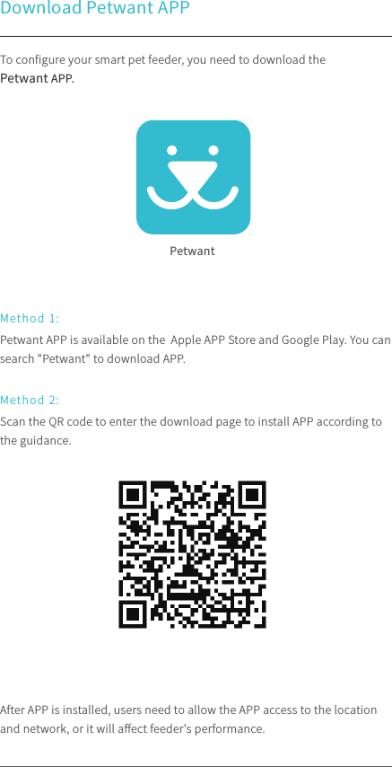 To conﬁgure your smart pet feeder, you need to download the Petwant APP.After APP is installed, users need to allow the APP access to the location and network, or it will aﬀect feeder&apos;s performance.Petwant APP is available on the  Apple APP Store and Google Play. You can search &quot;Petwant&quot; to download APP. Scan the QR code to enter the download page to install APP according to the guidance.Download Petwant APPMethod 1:Method 2:Petwant