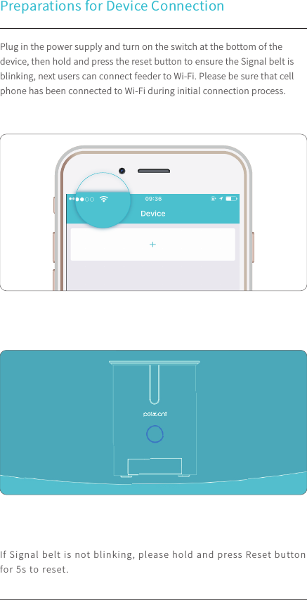 Preparations for Device Connection Plug in the power supply and turn on the switch at the bottom of the device, then hold and press the reset button to ensure the Signal belt is blinking, next users can connect feeder to Wi-Fi. Please be sure that cell phone has been connected to Wi-Fi during initial connection process.If Signal belt is not blinking, please hold and press Reset button for 5s to reset.100%9:41 AM