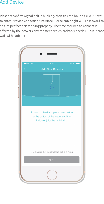 Add DevicePlease reconﬁrm Signal belt is blinking, then tick the box and click &quot;Next&quot; to enter  &quot;Device Connetion&quot; interface.Please enter right Wi-Fi password to ensure pet feeder is working properly. The time required to connect is aﬀected by the network environment, which probably needs 10-20s.Please wait with patience.100%9:41 AM