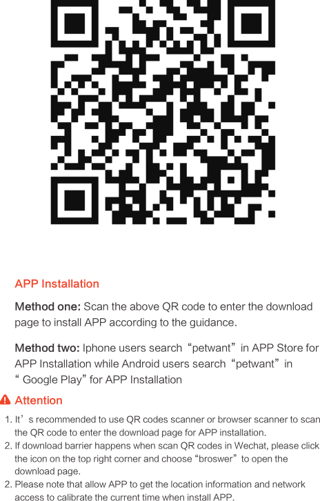 APP Installation AttentionMethod one: Scan the above QR code to enter the download page to install APP according to the guidance.Method two: Iphone users search“petwant”in APP Store for APP Installation while Android users search“petwant”in “ Google Play” for APP Installation1. It’s recommended to use QR codes scanner or browser scanner to scan the QR code to enter the download page for APP installation.2. If download barrier happens when scan QR codes in Wechat, please click the icon on the top right corner and choose “broswer”to open the download page.2. Please note that allow APP to get the location information and network access to calibrate the current time when install APP.