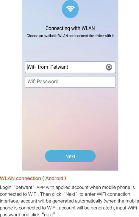 WLAN connection ( Android）Login“petwant”APP with applied account when mobile phone is connected to WiFi. Then click“Next”to enter WiFi connection interface, account will be generated automatically (when the mobile phone is connected to WiFi, account will be generated), input WiFi password and click“next”.