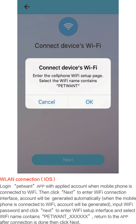 WLAN connection ( IOS）Login “petwant”APP with applied account when mobile phone is connected to WiFi. Then click“Next”to enter WiFi connection interface, account will be  generated automatically (when the mobile phone is connected to WiFi, account will be generated), input WiFi password and click“next”to enter WIFI setup interface and select WiFi name contains“PETWANT_XXXXXX”, return to the APP after connection is done then click Next.
