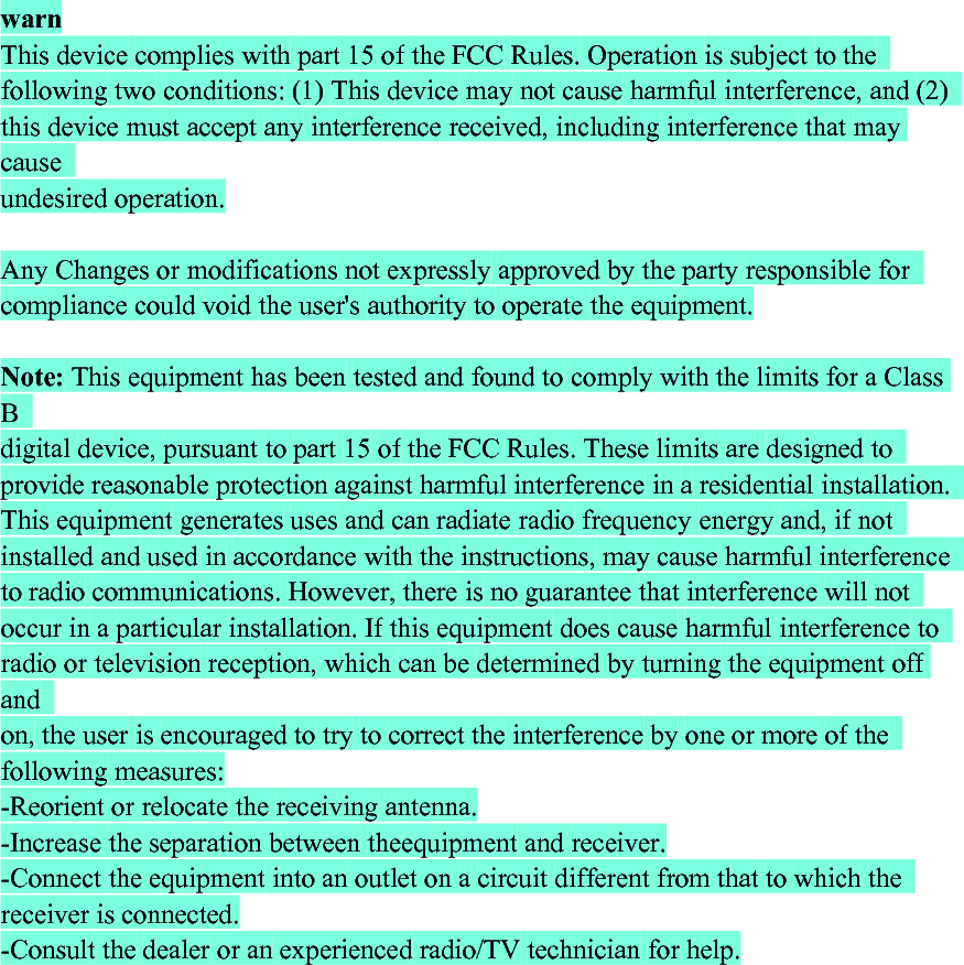 warnThis device complies with part 15 of the FCC Rules. Operation is subject to thefollowing two conditions: (1) This device may not cause harmful interference, and (2)this device must accept any interference received, including interference that maycauseundesired operation.Any Changes or modifications not expressly approved by the party responsible forcompliance could void the user&apos;s authority to operate the equipment.Note: This equipment has been tested and found to comply with the limits for a ClassBdigital device, pursuant to part 15 of the FCC Rules. These limits are designed toprovide reasonable protection against harmful interference in a residential installation.This equipment generates uses and can radiate radio frequency energy and, if notinstalled and used in accordance with the instructions, may cause harmful interferenceto radio communications. However, there is no guarantee that interference will notoccur in a particular installation. If this equipment does cause harmful interference toradio or television reception, which can be determined by turning the equipment offandon, the user is encouraged to try to correct the interference by one or more of thefollowing measures:-Reorient or relocate the receiving antenna.-Increase the separation between theequipment and receiver.-Connect the equipment into an outlet on a circuit different from that to which thereceiver is connected.-Consult the dealer or an experienced radio/TV technician for help.