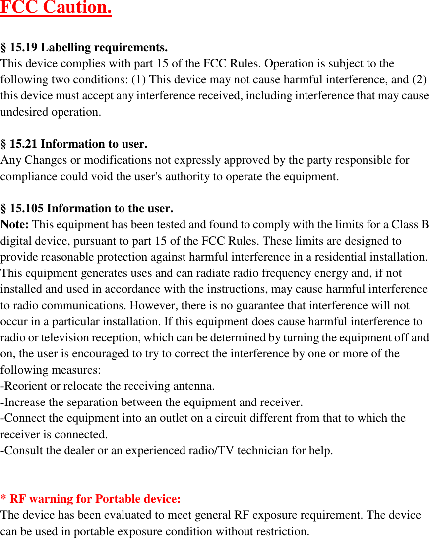  FCC Caution.  § 15.19 Labelling requirements. This device complies with part 15 of the FCC Rules. Operation is subject to the following two conditions: (1) This device may not cause harmful interference, and (2) this device must accept any interference received, including interference that may cause undesired operation.  § 15.21 Information to user. Any Changes or modifications not expressly approved by the party responsible for compliance could void the user&apos;s authority to operate the equipment.  § 15.105 Information to the user. Note: This equipment has been tested and found to comply with the limits for a Class B digital device, pursuant to part 15 of the FCC Rules. These limits are designed to provide reasonable protection against harmful interference in a residential installation. This equipment generates uses and can radiate radio frequency energy and, if not installed and used in accordance with the instructions, may cause harmful interference to radio communications. However, there is no guarantee that interference will not occur in a particular installation. If this equipment does cause harmful interference to radio or television reception, which can be determined by turning the equipment off and on, the user is encouraged to try to correct the interference by one or more of the following measures: -Reorient or relocate the receiving antenna. -Increase the separation between the equipment and receiver. -Connect the equipment into an outlet on a circuit different from that to which the receiver is connected. -Consult the dealer or an experienced radio/TV technician for help.   * RF warning for Portable device: The device has been evaluated to meet general RF exposure requirement. The device can be used in portable exposure condition without restriction.     