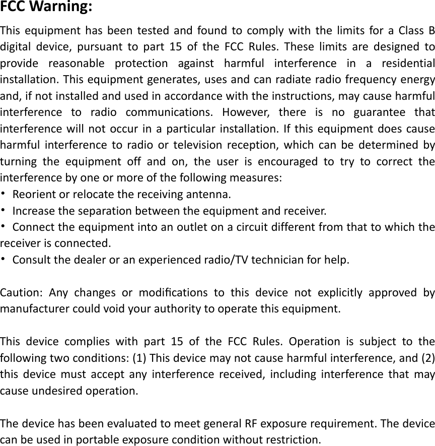 FCCWarning:ThisequipmenthasbeentestedandfoundtocomplywiththelimitsforaClassBdigitaldevice,pursuanttopart15oftheFCCRules.Theselimitsaredesignedtoprovidereasonableprotectionagainstharmfulinterferenceinaresidentialinstallation.Thisequipmentgenerates,usesandcanradiateradiofrequencyenergyand,ifnotinstalledandusedinaccordancewiththeinstructions,maycauseharmfulinterferencetoradiocommunications.However,thereisnoguaranteethatinterferencewillnotoccurinaparticularinstallation.Ifthisequipmentdoescauseharmfulinterferencetoradioortelevisionreception,whichcanbedeterminedbyturningtheequipmentoffandon,theuserisencouragedtotrytocorrecttheinterferencebyoneormoreofthefollowingmeasures:•Reorientorrelocatethereceivingantenna.•Increasetheseparationbetweentheequipmentandreceiver.•Connecttheequipmentintoanoutletonacircuitdifferentfromthattowhichthereceiverisconnected.•Consultthedealeroranexperiencedradio/TVtechnicianforhelp.Caution:Anychangesormodiﬁcationstothisdevicenotexplicitlyapprovedbymanufacturercouldvoidyourauthoritytooperatethisequipment.Thisdevicecomplieswithpart15oftheFCCRules.Operationissubjecttothefollowingtwoconditions:(1)Thisdevicemaynotcauseharmfulinterference,and(2)thisdevicemustacceptanyinterferencereceived,includinginterferencethatmaycauseundesiredoperation.ThedevicehasbeenevaluatedtomeetgeneralRFexposurerequirement.Thedevicecanbeusedinportableexposureconditionwithoutrestriction.