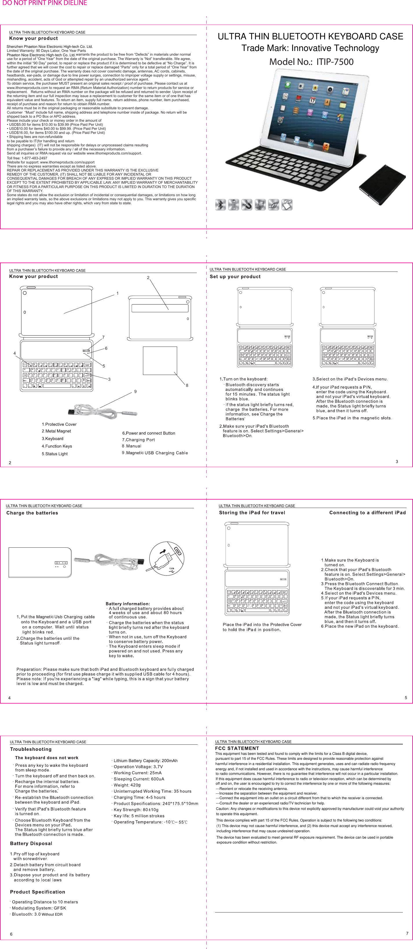 13765894289icicPutoffLimited Warranty: 90 Days Labor, One Year Partswarrants the product to be free from “Defects” in materials under normal use for a period of “One Year” from the date of the original purchase. The Warranty is “Not” transferable. We agree, within the initial “90 Day” period, to repair or replace the product if it is determined to be defective at “No Charge”. It is further agreed that we will cover the cost to repair or replace damaged “Parts” only for a total period of “One Year” from the date of the original purchase. The warranty does not cover cosmetic damage, antennas, AC cords, cabinets, headbands, ear-pads, or damage due to line power surges, connection to improper voltage supply or settings, misuse, mishandling, accident, acts of God or attempted repair by an unauthorized service agent.To obtain service, the purchaser MUST present an original sales receipt / proof of purchase. Please contact us at www.ithomeproducts.com to request an RMA (Return Material Authorization) number to return products for service or replacement.   Returns without an RMA number on the package will be refused and returned to sender. Upon receipt of the returning item and our full inspection may issue a replacement to customer for the same item or of one that has equivalent value and features. To return an item, supply full name, return address, phone number, item purchased, receipt of purchase and reason for return to obtain RMA number.  All returns must be in the original packaging or reasonable substitute to prevent damage.Customer  “Must” include full name, shipping address and telephone number inside of package. No return will be shipped back to a PO Box or APO address.Please include your check or money order in the amount of• USD$5.00 for items $10.00 to $39.99 (Price Paid Per Unit)• USD$10.00 for items $40.00 to $99.99. (Price Paid Per Unit)• USD$16.00, for items $100.00 and up. (Price Paid Per Unit)• Shipping fees are non-refundableto be payable to IT(for handling and returnshipping charges)  (IT) will not be responsible for delays or unprocessed claims resultingfrom a purchaser’s failure to provide any / all of the necessary information.Send all inquiries or RMA request via our website www.ithomeproducts.com/support.Toll free: 1-877-483-2497Website for support: www.ithomeproducts.com/supportThere are no express warranties except as listed above.REPAIR OR REPLACEMENT AS PROVIDED UNDER THIS WARRANTY IS THE EXCLUSIVEREMEDY OF THE CUSTOMER, (IT) SHALL NOT BE LIABLE FOR ANY INCIDENTAL ORCONSEQUENTIAL DAMAGES FOR BREACH OF ANY EXPRESS OR IMPLIED WARRANTY ON THIS PRODUCT EXCEPT TO THE EXTENT PROHIBITED BY APPLICABLE LAW. ANY IMPLIED WARRANTY OF MERCHANTABILITY OR FITNESS FOR A PARTICULAR PURPOSE ON THIS PRODUCT IS LIMITED IN DURATION TO THE DURATION OF THIS WARRANTY.Some states do not allow the exclusion or limitation of incidental or consequential damages, or limitations on how long an implied warranty lasts, so the above exclusions or limitations may not apply to you. This warranty gives you specific legal rights and you may also have other rights, which vary from state to state. Model No.:  ITIP-7500ULTRA THIN BLUETOOTH KEYBOARD CASEULTRA THIN BLUETOOTH KEYBOARD CASE ULTRA THIN BLUETOOTH KEYBOARD CASEULTRA THIN BLUETOOTH KEYBOARD CASE ULTRA THIN BLUETOOTH KEYBOARD CASEULTRA THIN BLUETOOTH KEYBOARD CASE ULTRA THIN BLUETOOTH KEYBOARD CASEShenzhen Phaeton Nice Electronic High-tech Co. Ltd.Phaeton Nice Electronic High-tech Co. Ltd.ULTRA THIN BLUETOOTH KEYBOARD CASETrade Mark: Innovative TechnologyWithout EDRThis equipment has been tested and found to comply with the limits for a Class B digital device,pursuant to part 15 of the FCC Rules. These limits are designed to provide reasonable protection againstharmful interference in a residential installation. This equipment generates, uses and can radiate radio frequencyenergy and, if not installed and used in accordance with the instructions, may cause harmful interferenceto radio communications. However, there is no guarantee that interference will not occur in a particular installation.If this equipment does cause harmful interference to radio or television reception, which can be determined byoff and on, the user is encouraged to try to correct the interference by one or more of the following measures:---Reorient or relocate the receiving antenna.---Increase the separation between the equipment and receiver.---Connect the equipment into an outlet on a circuit different from that to which the receiver is connected.---Consult the dealer or an experienced radio/TV technician for help.Caution: Any changes or modifications to this device not explicitly approved by manufacturer could void your authorityto operate this equipment.This device complies with part 15 of the FCC Rules. Operation is subject to the following two conditions:(1) This device may not cause harmful interference, and (2) this device must accept any interference received,including interference that may cause undesired operation.The device has been evaluated to meet general RF exposure requirement. The device can be used in portableexposure condition without restriction.