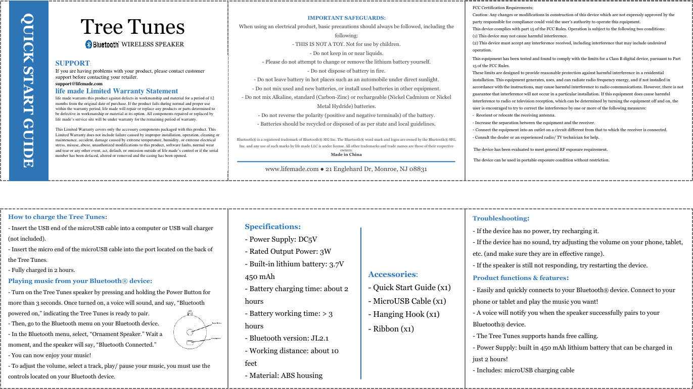 WIRELESS SPEAKER    How to charge the Tree Tunes: - Insert the USB end of the microUSB cable into a computer or USB wall charger (not included). - Insert the micro end of the microUSB cable into the port located on the back of the Tree Tunes. - Fully charged in 2 hours. Playing music from your Bluetooth® device: - Turn on the Tree Tunes speaker by pressing and holding the Power Button for more than 3 seconds. Once turned on, a voice will sound, and say, “Bluetooth powered on,” indicating the Tree Tunes is ready to pair.  - Then, go to the Bluetooth menu on your Bluetooth device. - In the Bluetooth menu, select, “Ornament Speaker.” Wait a  moment, and the speaker will say, “Bluetooth Connected.” - You can now enjoy your music!  - To adjust the volume, select a track, play/ pause your music, you must use the controls located on your Bluetooth device.     Tree Tunes SUPPORT:                                                                                                                      If you are having problems with your product, please contact customer support before contacting your retailer.                                                                           support@lifemade.com                                                                                                                life made Limited Warranty Statement                                                                        life made warrants this product against defects in workmanship and material for a period of 12 months from the original date of purchase. If the product fails during normal and proper use within the warranty period, life made will repair or replace any products or parts determined to be defective in workmanship or material at its option. All components repaired or replaced by life made’s service site will be under warranty for the remaining period of warranty.  This Limited Warranty covers only the accessory components packaged with this product. This Limited Warranty does not include failure caused by improper installation, operation, cleaning or maintenance, accident, damage caused by extreme temperature, humidity, or extreme electrical stress, misuse, abuse, unauthorized modifications to this product, software faults, normal wear and tear or any other event, act, default, or omission outside of life made’s control or if the serial number has been defaced, altered or removed and the casing has been opened.   QUICK START GUIDE www.lifemade.com ● 21 Englehard Dr, Monroe, NJ 08831 IMPORTANT SAFEGUARDS: When using an electrical product, basic precautions should always be followed, including the following: - THIS IS NOT A TOY. Not for use by children. - Do not keep in or near liquids. - Please do not attempt to change or remove the lithium battery yourself. - Do not dispose of battery in fire. - Do not leave battery in hot places such as an automobile under direct sunlight. - Do not mix used and new batteries, or install used batteries in other equipment.  - Do not mix Alkaline, standard (Carbon-Zinc) or rechargeable (Nickel Cadmium or Nickel Metal Hydride) batteries. - Do not reverse the polarity (positive and negative terminals) of the battery. - Batteries should be recycled or disposed of as per state and local guidelines.  Bluetooth® is a registered trademark of Bluetooth® SIG Inc. The Bluetooth® word mark and logos are owned by the Bluetooth® SIG, Inc. and any use of such marks by life made LLC is under license. All other trademarks and trade names are those of their respective owners. Made in China FCC Certification Requirements: Caution: Any changes or modifications in construction of this device which are not expressly approved by the party responsible for compliance could void the user’s authority to operate this equipment. This device complies with part 15 of the FCC Rules. Operation is subject to the following two conditions: (1) This device may not cause harmful interference.  (2) This device must accept any interference received, including interference that may include undesired operation.   This equipment has been tested and found to comply with the limits for a Class B digital device, pursuant to Part 15 of the FCC Rules.  These limits are designed to provide reasonable protection against harmful interference in a residential installation. This equipment generates, uses, and can radiate radio frequency energy, and if not installed in accordance with the instructions, may cause harmful interference to radio communications. However, there is not guarantee that interference will not occur in a particular installation. If this equipment does cause harmful interference to radio or television reception, which can be determined by turning the equipment off and on, the user is encouraged to try to correct the interference by one or more of the following measures: -  Reorient or relocate the receiving antenna.  - Increase the separation between the equipment and the receiver. - Connect the equipment into an outlet on a circuit different from that to which the receiver is connected.  - Consult the dealer or an experienced radio/ TV technician for help.  Specifications: - Power Supply: DC5V - Rated Output Power: 3W - Built-in lithium battery: 3.7V 450 mAh - Battery charging time: about 2 hours - Battery working time: &gt; 3 hours - Bluetooth version: JL2.1 - Working distance: about 10 feet - Material: ABS housing Accessories: - Quick Start Guide (x1) - MicroUSB Cable (x1) - Hanging Hook (x1) - Ribbon (x1) Troubleshooting: - If the device has no power, try recharging it.  - If the device has no sound, try adjusting the volume on your phone, tablet, etc. (and make sure they are in effective range). - If the speaker is still not responding, try restarting the device. Product functions &amp; features:  - Easily and quickly connects to your Bluetooth® device. Connect to your phone or tablet and play the music you want! - A voice will notify you when the speaker successfully pairs to your Bluetooth® device. - The Tree Tunes supports hands free calling. - Power Supply: built in 450 mAh lithium battery that can be charged in just 2 hours!  - Includes: microUSB charging cable  The device has been evaluated to meet general RF exposure requirement. The device can be used in portable exposure condition without restriction.