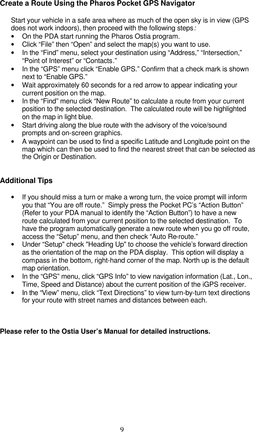  9 Create a Route Using the Pharos Pocket GPS Navigator  Start your vehicle in a safe area where as much of the open sky is in view (GPS does not work indoors), then proceed with the following steps: • On the PDA start running the Pharos Ostia program. • Click “File” then “Open” and select the map(s) you want to use. • In the “Find” menu, select your destination using “Address,” “Intersection,” “Point of Interest” or “Contacts.” • In the “GPS” menu click “Enable GPS.” Confirm that a check mark is shown next to “Enable GPS.” • Wait approximately 60 seconds for a red arrow to appear indicating your current position on the map. • In the “Find” menu click “New Route” to calculate a route from your current position to the selected destination.  The calculated route will be highlighted on the map in light blue. • Start driving along the blue route with the advisory of the voice/sound prompts and on-screen graphics. • A waypoint can be used to find a specific Latitude and Longitude point on the map which can then be used to find the nearest street that can be selected as the Origin or Destination.   Additional Tips  • If you should miss a turn or make a wrong turn, the voice prompt will inform you that “You are off route.”  Simply press the Pocket PC’s “Action Button” (Refer to your PDA manual to identify the “Action Button”) to have a new route calculated from your current position to the selected destination.  To have the program automatically generate a new route when you go off route, access the “Setup” menu, and then check “Auto Re-route.” • Under “Setup&quot; check &quot;Heading Up&quot; to choose the vehicle’s forward direction as the orientation of the map on the PDA display.  This option will display a compass in the bottom, right-hand corner of the map. North up is the default map orientation. • In the “GPS” menu, click “GPS Info” to view navigation information (Lat., Lon., Time, Speed and Distance) about the current position of the iGPS receiver. • In the “View” menu, click “Text Directions” to view turn-by-turn text directions for your route with street names and distances between each.    Please refer to the Ostia User’s Manual for detailed instructions.     