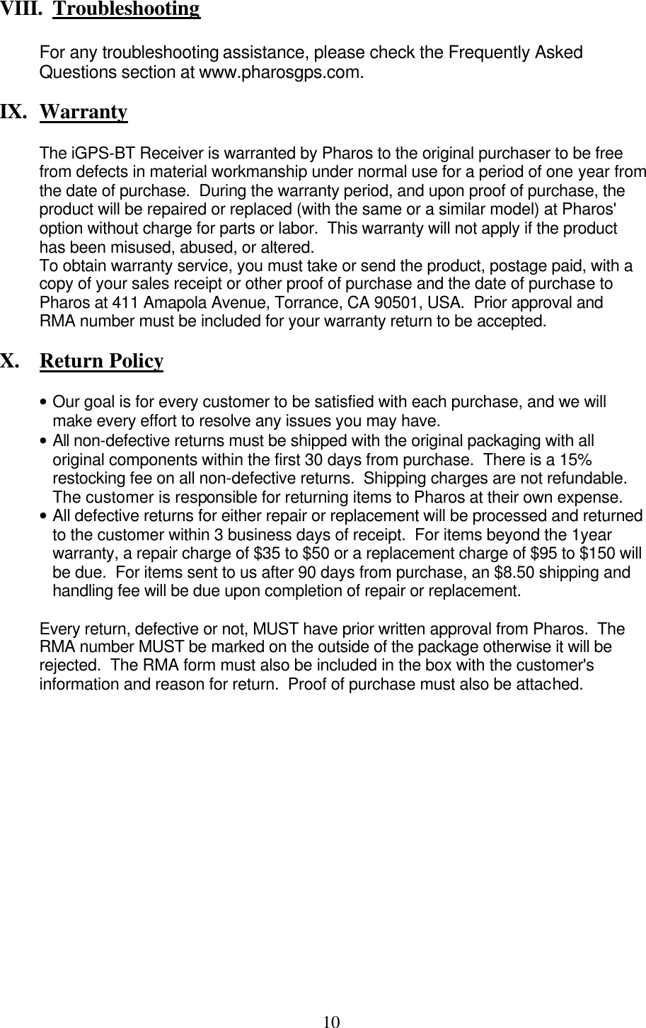  10 VIII.  Troubleshooting  For any troubleshooting assistance, please check the Frequently Asked Questions section at www.pharosgps.com.  IX.  Warranty  The iGPS-BT Receiver is warranted by Pharos to the original purchaser to be free from defects in material workmanship under normal use for a period of one year from the date of purchase.  During the warranty period, and upon proof of purchase, the product will be repaired or replaced (with the same or a similar model) at Pharos&apos; option without charge for parts or labor.  This warranty will not apply if the product has been misused, abused, or altered. To obtain warranty service, you must take or send the product, postage paid, with a copy of your sales receipt or other proof of purchase and the date of purchase to Pharos at 411 Amapola Avenue, Torrance, CA 90501, USA.  Prior approval and RMA number must be included for your warranty return to be accepted.  X.  Return Policy  • Our goal is for every customer to be satisfied with each purchase, and we will make every effort to resolve any issues you may have. • All non-defective returns must be shipped with the original packaging with all original components within the first 30 days from purchase.  There is a 15% restocking fee on all non-defective returns.  Shipping charges are not refundable.  The customer is responsible for returning items to Pharos at their own expense. • All defective returns for either repair or replacement will be processed and returned to the customer within 3 business days of receipt.  For items beyond the 1year warranty, a repair charge of $35 to $50 or a replacement charge of $95 to $150 will be due.  For items sent to us after 90 days from purchase, an $8.50 shipping and handling fee will be due upon completion of repair or replacement.   Every return, defective or not, MUST have prior written approval from Pharos.  The RMA number MUST be marked on the outside of the package otherwise it will be rejected.  The RMA form must also be included in the box with the customer&apos;s information and reason for return.  Proof of purchase must also be attached.                