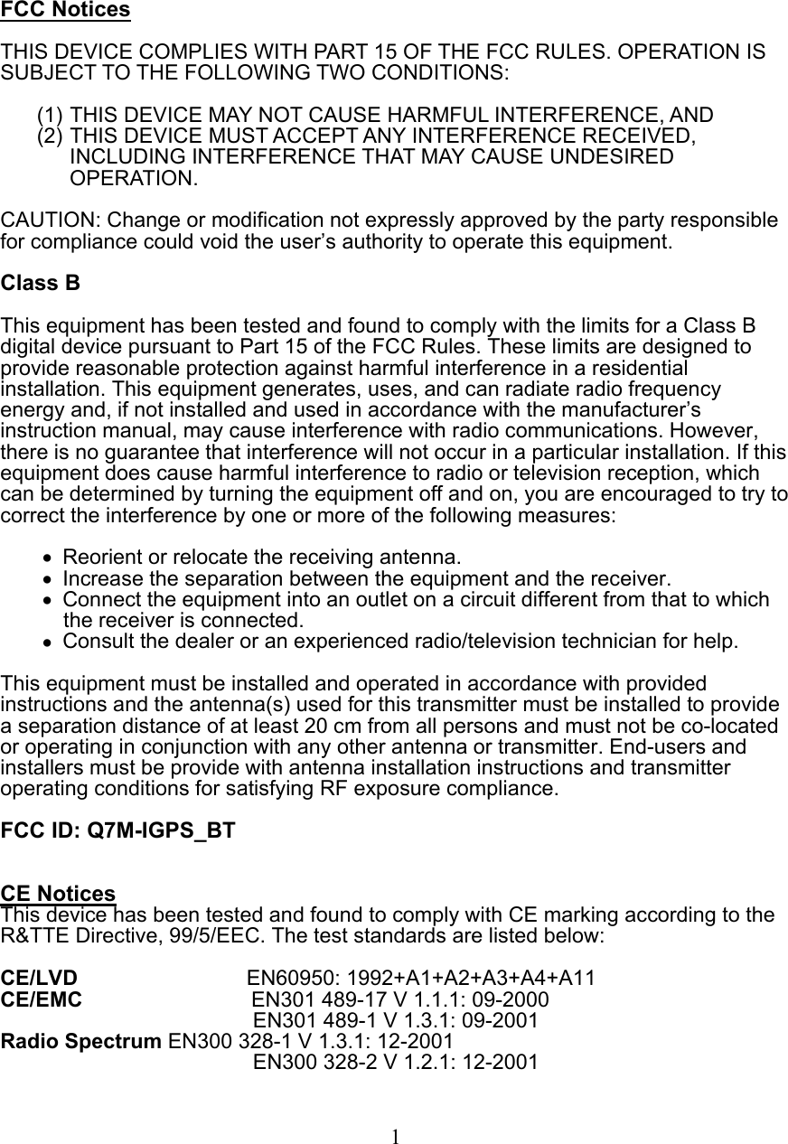  FCC Notices  THIS DEVICE COMPLIES WITH PART 15 OF THE FCC RULES. OPERATION IS SUBJECT TO THE FOLLOWING TWO CONDITIONS:  (1) THIS DEVICE MAY NOT CAUSE HARMFUL INTERFERENCE, AND (2) THIS DEVICE MUST ACCEPT ANY INTERFERENCE RECEIVED, INCLUDING INTERFERENCE THAT MAY CAUSE UNDESIRED OPERATION.  CAUTION: Change or modification not expressly approved by the party responsible for compliance could void the user’s authority to operate this equipment.  Class B  This equipment has been tested and found to comply with the limits for a Class B digital device pursuant to Part 15 of the FCC Rules. These limits are designed to provide reasonable protection against harmful interference in a residential installation. This equipment generates, uses, and can radiate radio frequency energy and, if not installed and used in accordance with the manufacturer’s instruction manual, may cause interference with radio communications. However, there is no guarantee that interference will not occur in a particular installation. If this equipment does cause harmful interference to radio or television reception, which can be determined by turning the equipment off and on, you are encouraged to try to correct the interference by one or more of the following measures:  •  Reorient or relocate the receiving antenna. •  Increase the separation between the equipment and the receiver. •  Connect the equipment into an outlet on a circuit different from that to which the receiver is connected. •  Consult the dealer or an experienced radio/television technician for help.  This equipment must be installed and operated in accordance with provided instructions and the antenna(s) used for this transmitter must be installed to provide a separation distance of at least 20 cm from all persons and must not be co-located or operating in conjunction with any other antenna or transmitter. End-users and installers must be provide with antenna installation instructions and transmitter operating conditions for satisfying RF exposure compliance.  FCC ID: Q7M-IGPS_BT   CE Notices This device has been tested and found to comply with CE marking according to the R&amp;TTE Directive, 99/5/EEC. The test standards are listed below:  CE/LVD                EN60950: 1992+A1+A2+A3+A4+A11 CE/EMC                EN301 489-17 V 1.1.1: 09-2000 EN301 489-1 V 1.3.1: 09-2001 Radio Spectrum EN300 328-1 V 1.3.1: 12-2001 EN300 328-2 V 1.2.1: 12-2001   1 