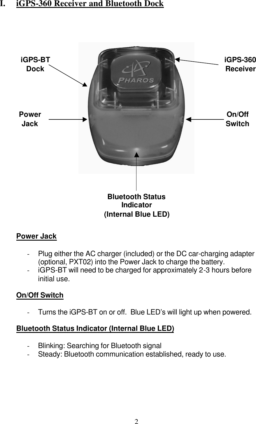  2 I.  iGPS-360 Receiver and Bluetooth Dock             Power Jack  - Plug either the AC charger (included) or the DC car-charging adapter (optional, PXT02) into the Power Jack to charge the battery. - iGPS-BT will need to be charged for approximately 2-3 hours before initial use.  On/Off Switch  - Turns the iGPS-BT on or off.  Blue LED’s will light up when powered.  Bluetooth Status Indicator (Internal Blue LED)  - Blinking: Searching for Bluetooth signal - Steady: Bluetooth communication established, ready to use. On/Off Switch Power Jack Bluetooth Status Indicator (Internal Blue LED) iGPS-360 Receiver iGPS-BT Dock 