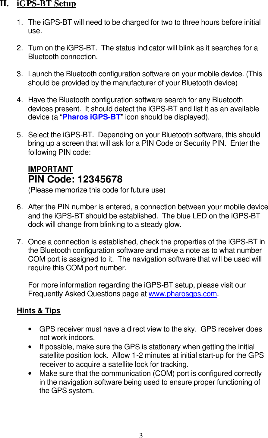  3 II.  iGPS-BT Setup  1. The iGPS-BT will need to be charged for two to three hours before initial use.  2. Turn on the iGPS-BT.  The status indicator will blink as it searches for a Bluetooth connection.  3. Launch the Bluetooth configuration software on your mobile device. (This should be provided by the manufacturer of your Bluetooth device)  4. Have the Bluetooth configuration software search for any Bluetooth devices present.  It should detect the iGPS-BT and list it as an available device (a “Pharos iGPS-BT” icon should be displayed).  5. Select the iGPS-BT.  Depending on your Bluetooth software, this should bring up a screen that will ask for a PIN Code or Security PIN.  Enter the following PIN code:  IMPORTANT PIN Code: 12345678 (Please memorize this code for future use)  6. After the PIN number is entered, a connection between your mobile device and the iGPS-BT should be established.  The blue LED on the iGPS-BT dock will change from blinking to a steady glow.  7. Once a connection is established, check the properties of the iGPS-BT in the Bluetooth configuration software and make a note as to what number COM port is assigned to it.  The navigation software that will be used will require this COM port number.  For more information regarding the iGPS-BT setup, please visit our Frequently Asked Questions page at www.pharosgps.com.  Hints &amp; Tips  • GPS receiver must have a direct view to the sky.  GPS receiver does not work indoors. • If possible, make sure the GPS is stationary when getting the initial satellite position lock.  Allow 1-2 minutes at initial start-up for the GPS receiver to acquire a satellite lock for tracking. • Make sure that the communication (COM) port is configured correctly in the navigation software being used to ensure proper functioning of the GPS system. 