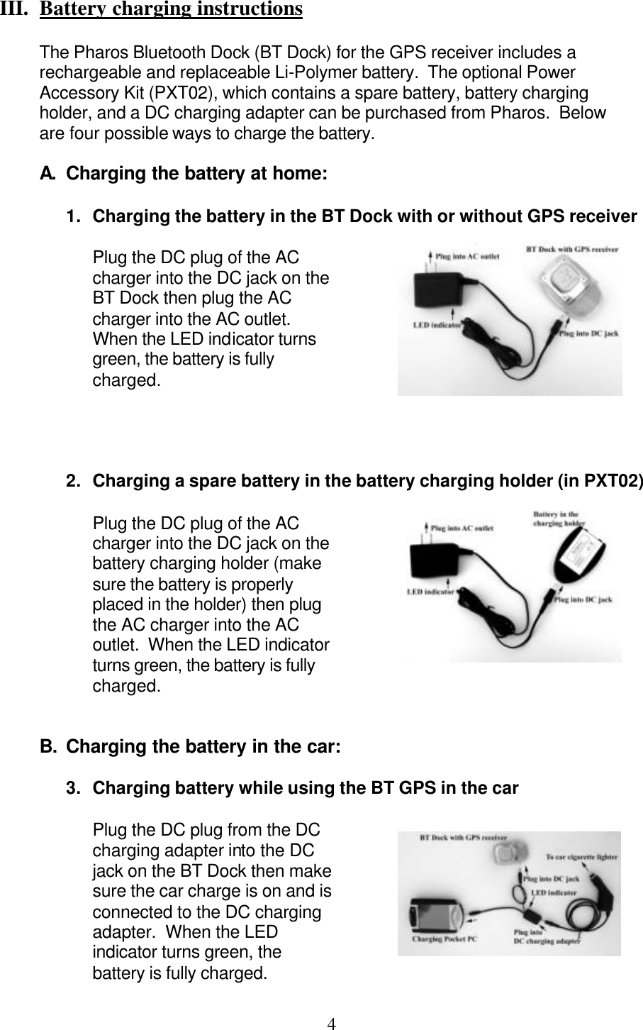  4 III.  Battery charging instructions   The Pharos Bluetooth Dock (BT Dock) for the GPS receiver includes a rechargeable and replaceable Li-Polymer battery.  The optional Power Accessory Kit (PXT02), which contains a spare battery, battery charging holder, and a DC charging adapter can be purchased from Pharos.  Below are four possible ways to charge the battery.  A.  Charging the battery at home:  1. Charging the battery in the BT Dock with or without GPS receiver  Plug the DC plug of the AC charger into the DC jack on the BT Dock then plug the AC charger into the AC outlet.  When the LED indicator turns green, the battery is fully charged.     2. Charging a spare battery in the battery charging holder (in PXT02)  Plug the DC plug of the AC charger into the DC jack on the battery charging holder (make sure the battery is properly placed in the holder) then plug the AC charger into the AC outlet.  When the LED indicator turns green, the battery is fully charged.   B. Charging the battery in the car:  3. Charging battery while using the BT GPS in the car  Plug the DC plug from the DC charging adapter into the DC jack on the BT Dock then make sure the car charge is on and is connected to the DC charging adapter.  When the LED indicator turns green, the battery is fully charged. 