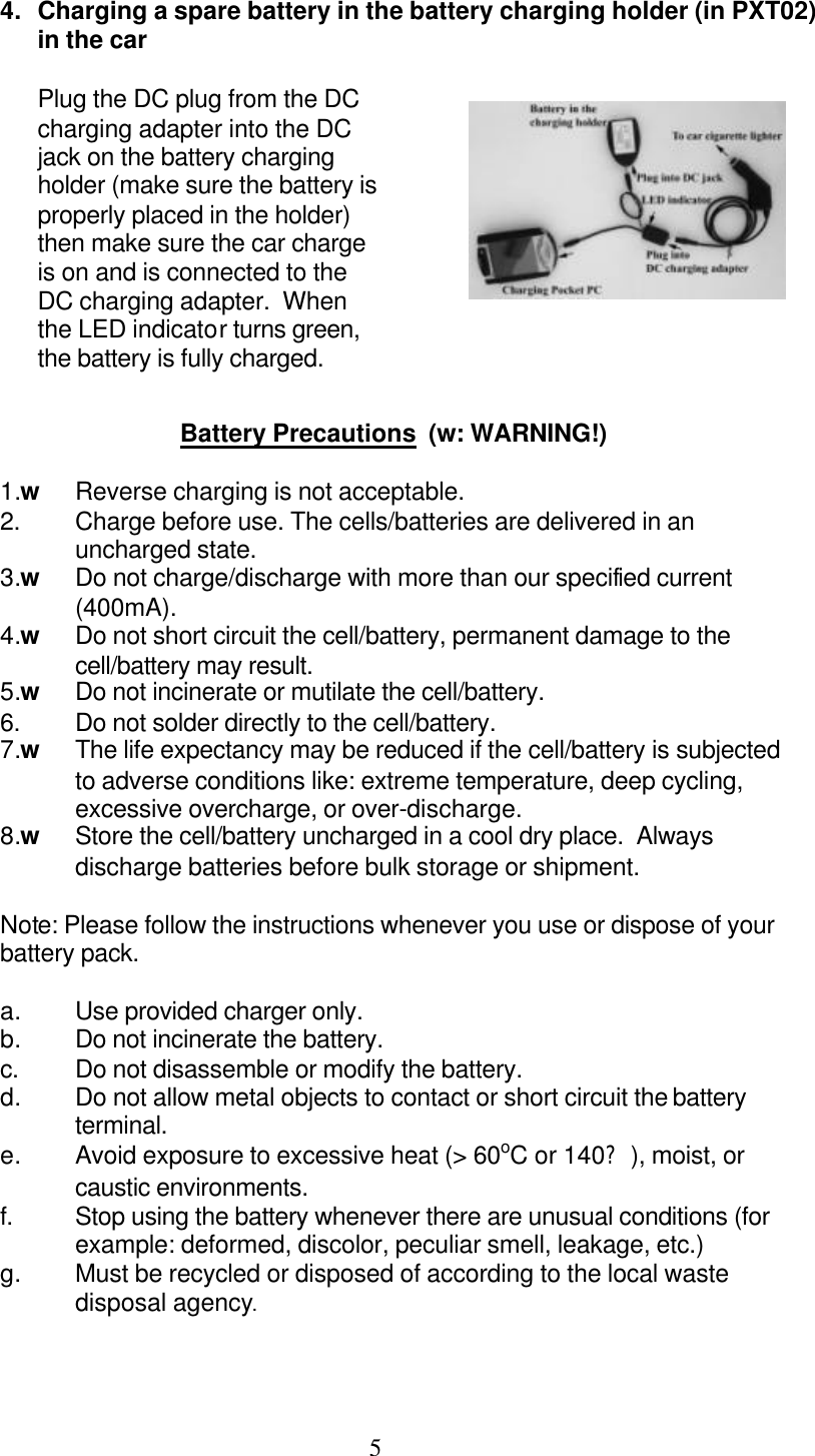  5 4. Charging a spare battery in the battery charging holder (in PXT02) in the car  Plug the DC plug from the DC charging adapter into the DC jack on the battery charging holder (make sure the battery is properly placed in the holder) then make sure the car charge is on and is connected to the DC charging adapter.  When the LED indicator turns green, the battery is fully charged.   Battery Precautions  (w: WARNING!)  1.w Reverse charging is not acceptable. 2.  Charge before use. The cells/batteries are delivered in an uncharged state. 3.w Do not charge/discharge with more than our specified current (400mA). 4.w Do not short circuit the cell/battery, permanent damage to the cell/battery may result. 5.w Do not incinerate or mutilate the cell/battery. 6.  Do not solder directly to the cell/battery. 7.w The life expectancy may be reduced if the cell/battery is subjected to adverse conditions like: extreme temperature, deep cycling, excessive overcharge, or over-discharge. 8.w Store the cell/battery uncharged in a cool dry place.  Always discharge batteries before bulk storage or shipment.  Note: Please follow the instructions whenever you use or dispose of your battery pack.  a. Use provided charger only. b. Do not incinerate the battery. c. Do not disassemble or modify the battery. d. Do not allow metal objects to contact or short circuit the battery terminal. e. Avoid exposure to excessive heat (&gt; 60oC or 140?), moist, or caustic environments. f. Stop using the battery whenever there are unusual conditions (for example: deformed, discolor, peculiar smell, leakage, etc.)  g. Must be recycled or disposed of according to the local waste disposal agency.    