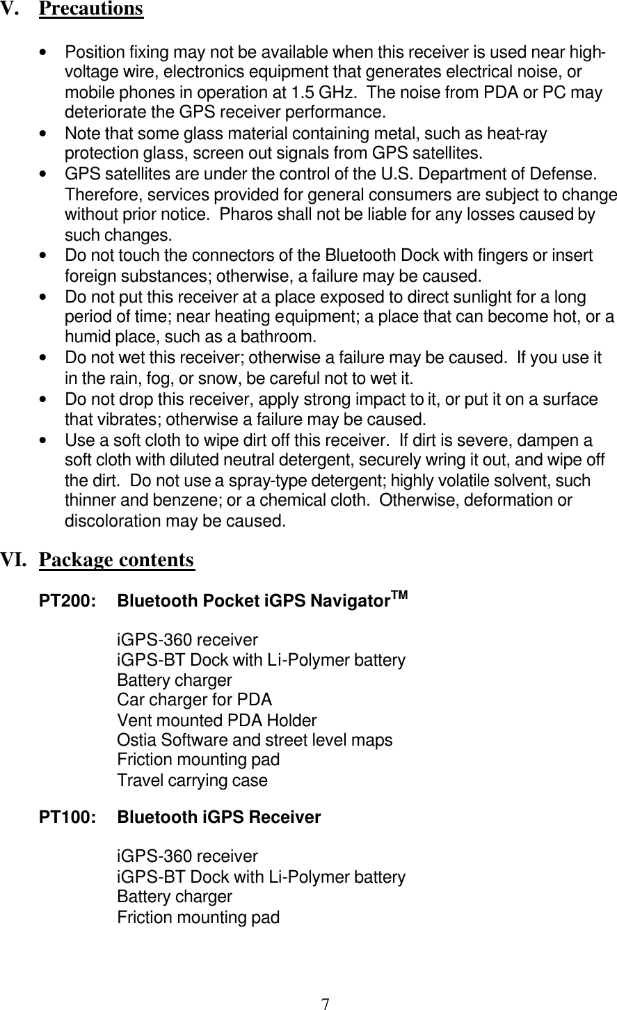  7 V.  Precautions  • Position fixing may not be available when this receiver is used near high-voltage wire, electronics equipment that generates electrical noise, or mobile phones in operation at 1.5 GHz.  The noise from PDA or PC may deteriorate the GPS receiver performance. • Note that some glass material containing metal, such as heat-ray protection glass, screen out signals from GPS satellites. • GPS satellites are under the control of the U.S. Department of Defense.  Therefore, services provided for general consumers are subject to change without prior notice.  Pharos shall not be liable for any losses caused by such changes. • Do not touch the connectors of the Bluetooth Dock with fingers or insert foreign substances; otherwise, a failure may be caused. • Do not put this receiver at a place exposed to direct sunlight for a long period of time; near heating equipment; a place that can become hot, or a humid place, such as a bathroom. • Do not wet this receiver; otherwise a failure may be caused.  If you use it in the rain, fog, or snow, be careful not to wet it. • Do not drop this receiver, apply strong impact to it, or put it on a surface that vibrates; otherwise a failure may be caused. • Use a soft cloth to wipe dirt off this receiver.  If dirt is severe, dampen a soft cloth with diluted neutral detergent, securely wring it out, and wipe off the dirt.  Do not use a spray-type detergent; highly volatile solvent, such thinner and benzene; or a chemical cloth.  Otherwise, deformation or discoloration may be caused.   VI.  Package contents  PT200: Bluetooth Pocket iGPS NavigatorTM  iGPS-360 receiver iGPS-BT Dock with Li-Polymer battery Battery charger Car charger for PDA Vent mounted PDA Holder Ostia Software and street level maps Friction mounting pad Travel carrying case  PT100: Bluetooth iGPS Receiver  iGPS-360 receiver   iGPS-BT Dock with Li-Polymer battery   Battery charger   Friction mounting pad 