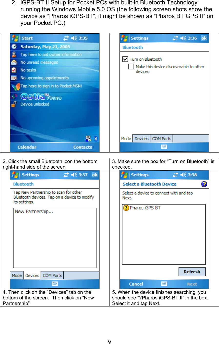  9 2.  iGPS-BT II Setup for Pocket PCs with built-in Bluetooth Technology running the Windows Mobile 5.0 OS (the following screen shots show the device as “Pharos iGPS-BT”, it might be shown as “Pharos BT GPS II” on your Pocket PC.)       2. Click the small Bluetooth icon the bottom right-hand side of the screen. 3. Make sure the box for “Turn on Bluetooth” is checked.    4. Then click on the “Devices” tab on the bottom of the screen.  Then click on “New Partnership” 5. When the device finishes searching, you should see “?Pharos iGPS-BT II” in the box.  Select it and tap Next. 