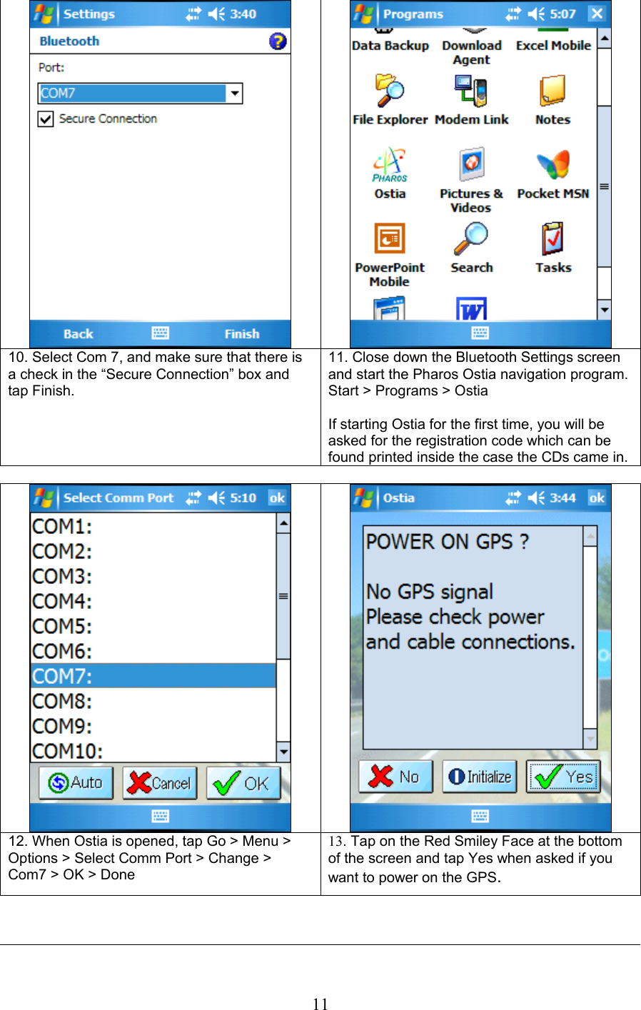  11     10. Select Com 7, and make sure that there is a check in the “Secure Connection” box and tap Finish. 11. Close down the Bluetooth Settings screen and start the Pharos Ostia navigation program.  Start &gt; Programs &gt; Ostia  If starting Ostia for the first time, you will be asked for the registration code which can be found printed inside the case the CDs came in.     12. When Ostia is opened, tap Go &gt; Menu &gt; Options &gt; Select Comm Port &gt; Change &gt; Com7 &gt; OK &gt; Done 13. Tap on the Red Smiley Face at the bottom of the screen and tap Yes when asked if you want to power on the GPS.   