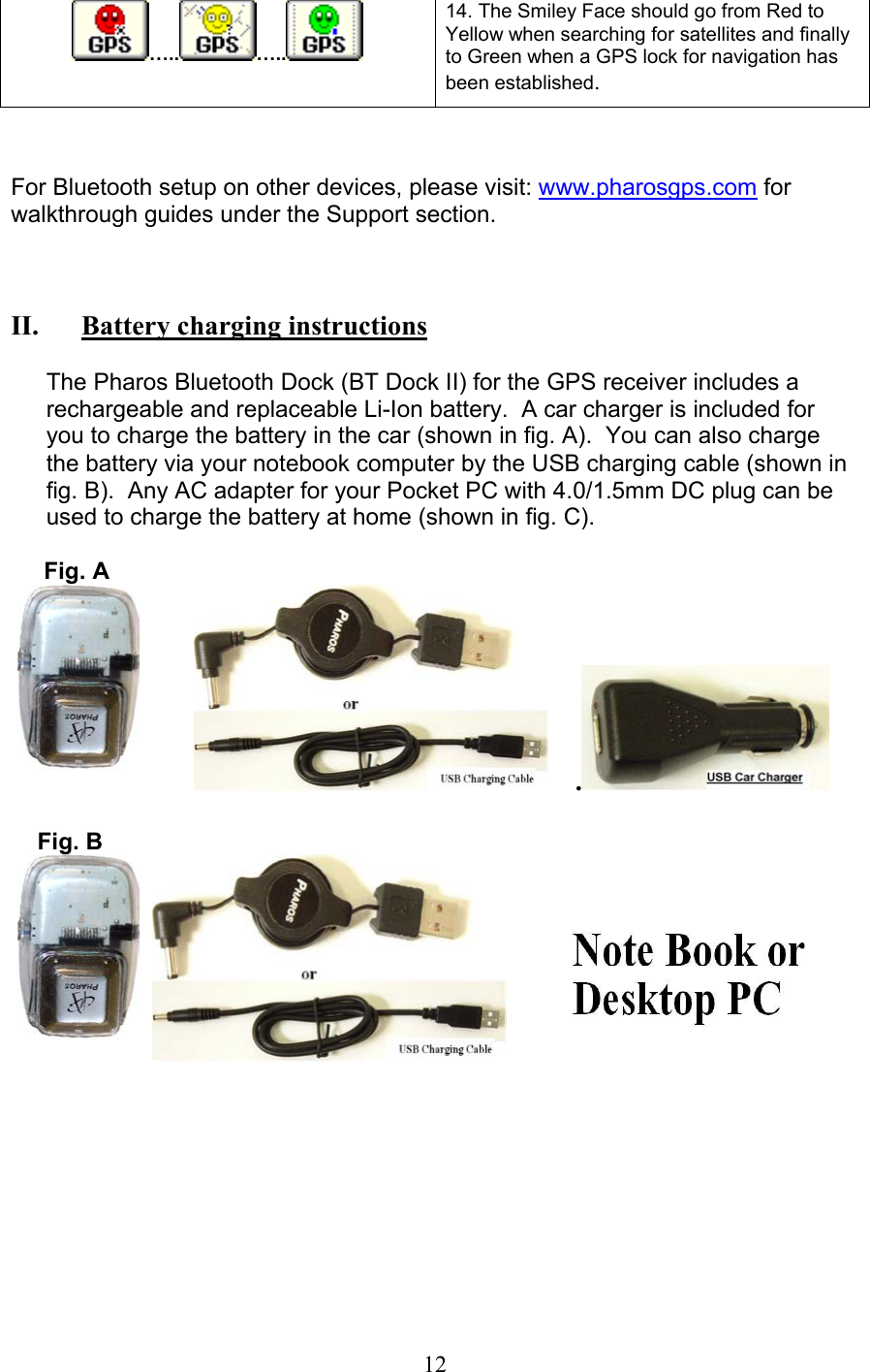  12  ….. …..  14. The Smiley Face should go from Red to Yellow when searching for satellites and finally to Green when a GPS lock for navigation has been established.   For Bluetooth setup on other devices, please visit: www.pharosgps.com for walkthrough guides under the Support section.    II.   Battery charging instructions   The Pharos Bluetooth Dock (BT Dock II) for the GPS receiver includes a rechargeable and replaceable Li-Ion battery.  A car charger is included for you to charge the battery in the car (shown in fig. A).  You can also charge the battery via your notebook computer by the USB charging cable (shown in fig. B).  Any AC adapter for your Pocket PC with 4.0/1.5mm DC plug can be used to charge the battery at home (shown in fig. C).        Fig. A                .       Fig. B                             