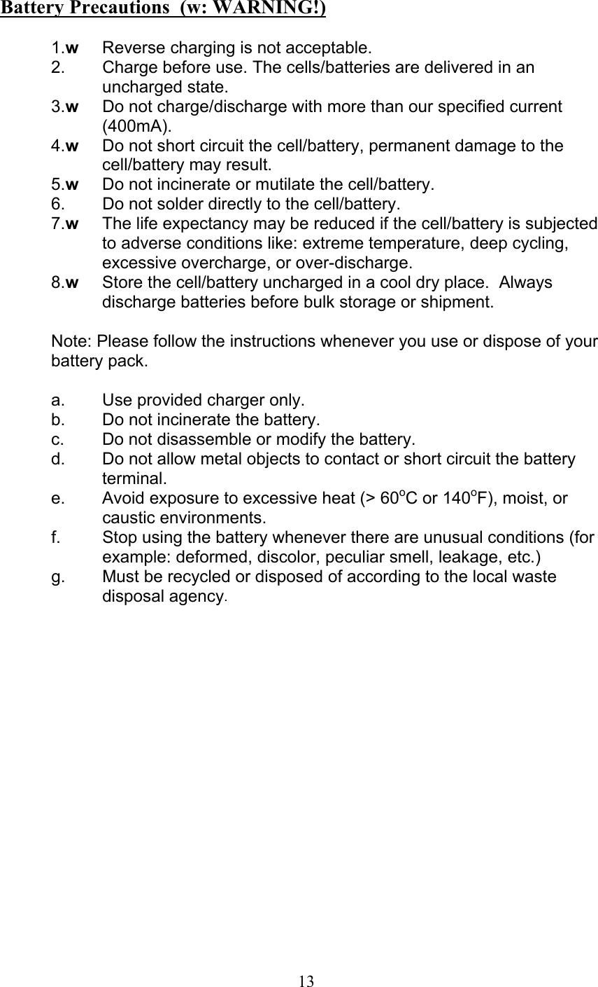  13  Battery Precautions  (w: WARNING!)  1.w  Reverse charging is not acceptable. 2.   Charge before use. The cells/batteries are delivered in an uncharged state. 3.w  Do not charge/discharge with more than our specified current (400mA). 4.w  Do not short circuit the cell/battery, permanent damage to the cell/battery may result. 5.w  Do not incinerate or mutilate the cell/battery. 6.   Do not solder directly to the cell/battery. 7.w  The life expectancy may be reduced if the cell/battery is subjected to adverse conditions like: extreme temperature, deep cycling, excessive overcharge, or over-discharge. 8.w  Store the cell/battery uncharged in a cool dry place.  Always discharge batteries before bulk storage or shipment.  Note: Please follow the instructions whenever you use or dispose of your battery pack.  a.  Use provided charger only. b.  Do not incinerate the battery. c.  Do not disassemble or modify the battery. d.  Do not allow metal objects to contact or short circuit the battery terminal. e.  Avoid exposure to excessive heat (&gt; 60oC or 140oF), moist, or caustic environments. f.  Stop using the battery whenever there are unusual conditions (for example: deformed, discolor, peculiar smell, leakage, etc.)  g.  Must be recycled or disposed of according to the local waste disposal agency.         