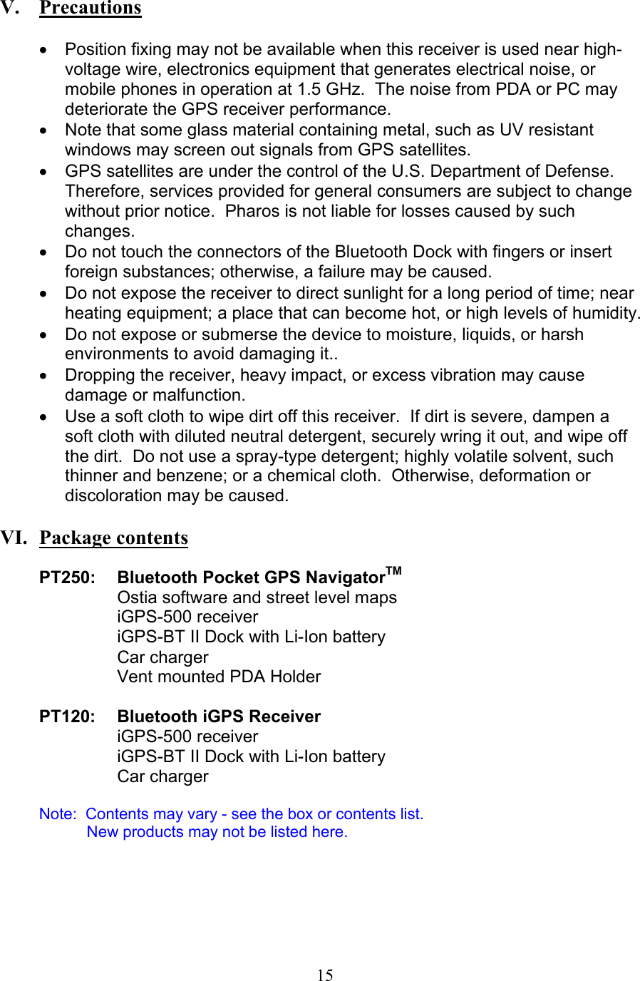  15   V.   Precautions  •  Position fixing may not be available when this receiver is used near high-voltage wire, electronics equipment that generates electrical noise, or mobile phones in operation at 1.5 GHz.  The noise from PDA or PC may deteriorate the GPS receiver performance. •  Note that some glass material containing metal, such as UV resistant windows may screen out signals from GPS satellites. •  GPS satellites are under the control of the U.S. Department of Defense.  Therefore, services provided for general consumers are subject to change without prior notice.  Pharos is not liable for losses caused by such changes. •  Do not touch the connectors of the Bluetooth Dock with fingers or insert foreign substances; otherwise, a failure may be caused. •  Do not expose the receiver to direct sunlight for a long period of time; near heating equipment; a place that can become hot, or high levels of humidity. •  Do not expose or submerse the device to moisture, liquids, or harsh environments to avoid damaging it.. •  Dropping the receiver, heavy impact, or excess vibration may cause damage or malfunction. •  Use a soft cloth to wipe dirt off this receiver.  If dirt is severe, dampen a soft cloth with diluted neutral detergent, securely wring it out, and wipe off the dirt.  Do not use a spray-type detergent; highly volatile solvent, such thinner and benzene; or a chemical cloth.  Otherwise, deformation or discoloration may be caused.   VI.  Package contents  PT250:  Bluetooth Pocket GPS NavigatorTM Ostia software and street level maps iGPS-500 receiver iGPS-BT II Dock with Li-Ion battery Car charger Vent mounted PDA Holder  PT120: Bluetooth iGPS Receiver iGPS-500 receiver     iGPS-BT II Dock with Li-Ion battery Car charger  Note:  Contents may vary - see the box or contents list.      New products may not be listed here.       