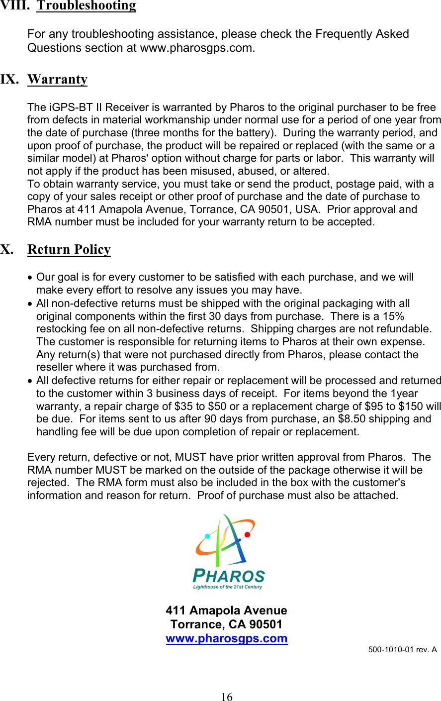  16  VIII.  Troubleshooting  For any troubleshooting assistance, please check the Frequently Asked Questions section at www.pharosgps.com.  IX.  Warranty  The iGPS-BT II Receiver is warranted by Pharos to the original purchaser to be free from defects in material workmanship under normal use for a period of one year from the date of purchase (three months for the battery).  During the warranty period, and upon proof of purchase, the product will be repaired or replaced (with the same or a similar model) at Pharos&apos; option without charge for parts or labor.  This warranty will not apply if the product has been misused, abused, or altered. To obtain warranty service, you must take or send the product, postage paid, with a copy of your sales receipt or other proof of purchase and the date of purchase to Pharos at 411 Amapola Avenue, Torrance, CA 90501, USA.  Prior approval and RMA number must be included for your warranty return to be accepted.  X.   Return Policy  •  Our goal is for every customer to be satisfied with each purchase, and we will make every effort to resolve any issues you may have. •  All non-defective returns must be shipped with the original packaging with all original components within the first 30 days from purchase.  There is a 15% restocking fee on all non-defective returns.  Shipping charges are not refundable.  The customer is responsible for returning items to Pharos at their own expense.  Any return(s) that were not purchased directly from Pharos, please contact the reseller where it was purchased from. •  All defective returns for either repair or replacement will be processed and returned to the customer within 3 business days of receipt.  For items beyond the 1year warranty, a repair charge of $35 to $50 or a replacement charge of $95 to $150 will be due.  For items sent to us after 90 days from purchase, an $8.50 shipping and handling fee will be due upon completion of repair or replacement.  Every return, defective or not, MUST have prior written approval from Pharos.  The RMA number MUST be marked on the outside of the package otherwise it will be rejected.  The RMA form must also be included in the box with the customer&apos;s information and reason for return.  Proof of purchase must also be attached.    411 Amapola Avenue Torrance, CA 90501 www.pharosgps.com                                            500-1010-01 rev. A 