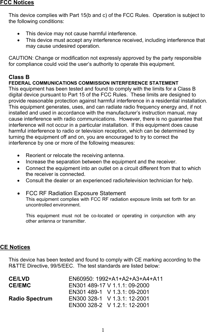  1 FCC Notices  This device complies with Part 15(b and c) of the FCC Rules.  Operation is subject to the following conditions:  •  This device may not cause harmful interference. •  This device must accept any interference received, including interference that may cause undesired operation.  CAUTION: Change or modification not expressly approved by the party responsible for compliance could void the user’s authority to operate this equipment.  Class B FEDERAL COMMUNICATIONS COMMISSION INTERFERENCE STATEMENT This equipment has been tested and found to comply with the limits for a Class B digital device pursuant to Part 15 of the FCC Rules.  These limits are designed to provide reasonable protection against harmful interference in a residential installation.  This equipment generates, uses, and can radiate radio frequency energy and, if not installed and used in accordance with the manufacturer’s instruction manual, may cause interference with radio communications.  However, there is no guarantee that interference will not occur in a particular installation.  If this equipment does cause harmful interference to radio or television reception, which can be determined by turning the equipment off and on, you are encouraged to try to correct the interference by one or more of the following measures:  •  Reorient or relocate the receiving antenna. •  Increase the separation between the equipment and the receiver. •  Connect the equipment into an outlet on a circuit different from that to which the receiver is connected. •  Consult the dealer or an experienced radio/television technician for help.  •  FCC RF Radiation Exposure Statement This equipment complies with FCC RF radiation exposure limits set forth for an uncontrolled environment.  This equipment must not be co-located or operating in conjunction with any other antenna or transmitter.    CE Notices  This device has been tested and found to comply with CE marking according to the R&amp;TTE Directive, 99/5/EEC.  The test standards are listed below:  CE/LVD     EN60950: 1992+A1+A2+A3+A4+A11 CE/EMC      EN301 489-17 V 1.1.1: 09-2000         EN301 489-1   V 1.3.1: 09-2001 Radio Spectrum  EN300 328-1   V 1.3.1: 12-2001         EN300 328-2   V 1.2.1: 12-2001 