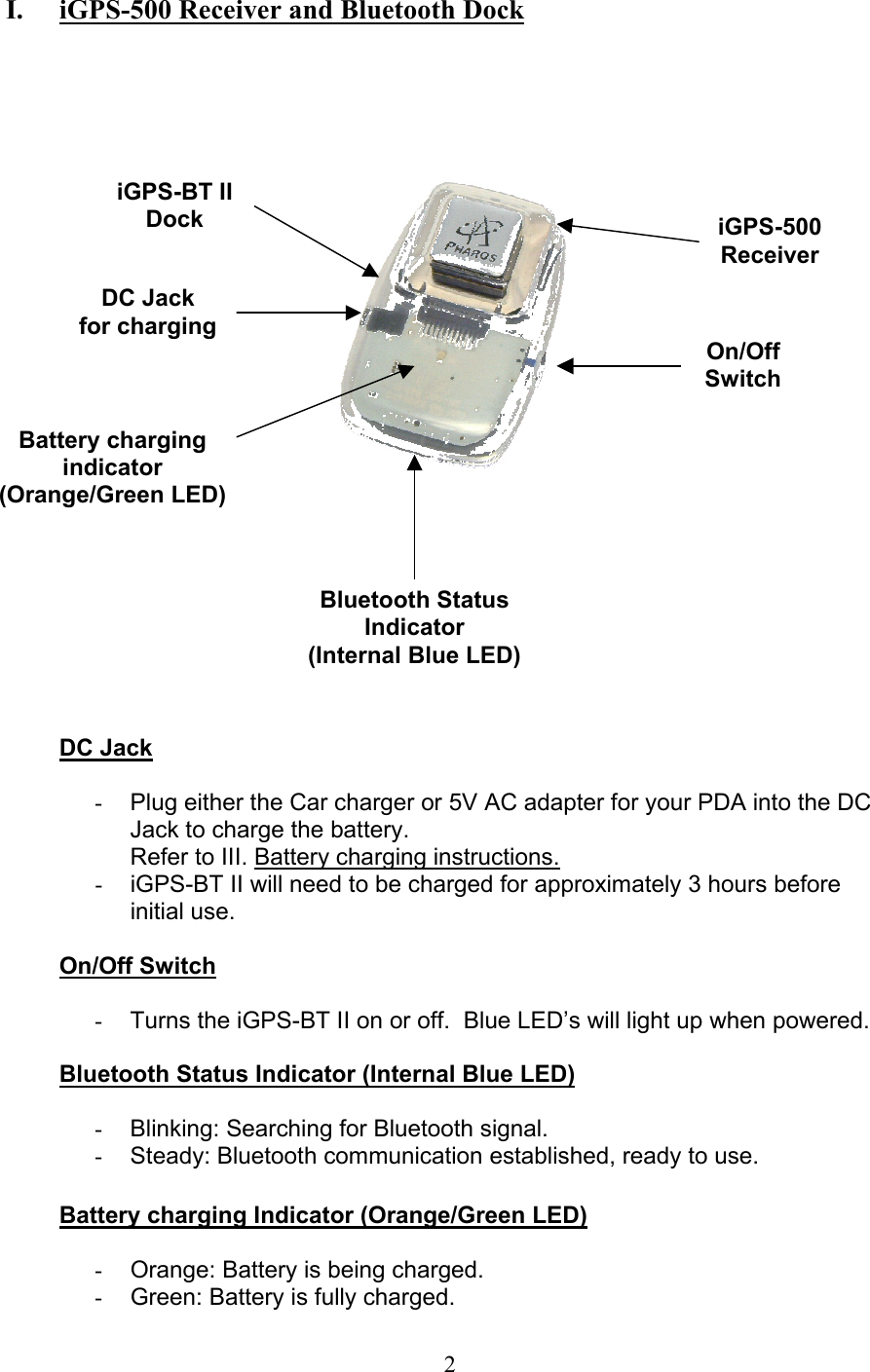  2 I.   iGPS-500 Receiver and Bluetooth Dock             DC Jack  -  Plug either the Car charger or 5V AC adapter for your PDA into the DC Jack to charge the battery. Refer to III. Battery charging instructions. -  iGPS-BT II will need to be charged for approximately 3 hours before initial use.  On/Off Switch  -  Turns the iGPS-BT II on or off.  Blue LED’s will light up when powered.  Bluetooth Status Indicator (Internal Blue LED)  -  Blinking: Searching for Bluetooth signal. -  Steady: Bluetooth communication established, ready to use.  Battery charging Indicator (Orange/Green LED)  -  Orange: Battery is being charged. -  Green: Battery is fully charged.  On/Off Switch DC Jack for chargingBluetooth StatusIndicator (Internal Blue LED)iGPS-500 Receiver iGPS-BT II Dock Battery charging indicator  (Orange/Green LED) 