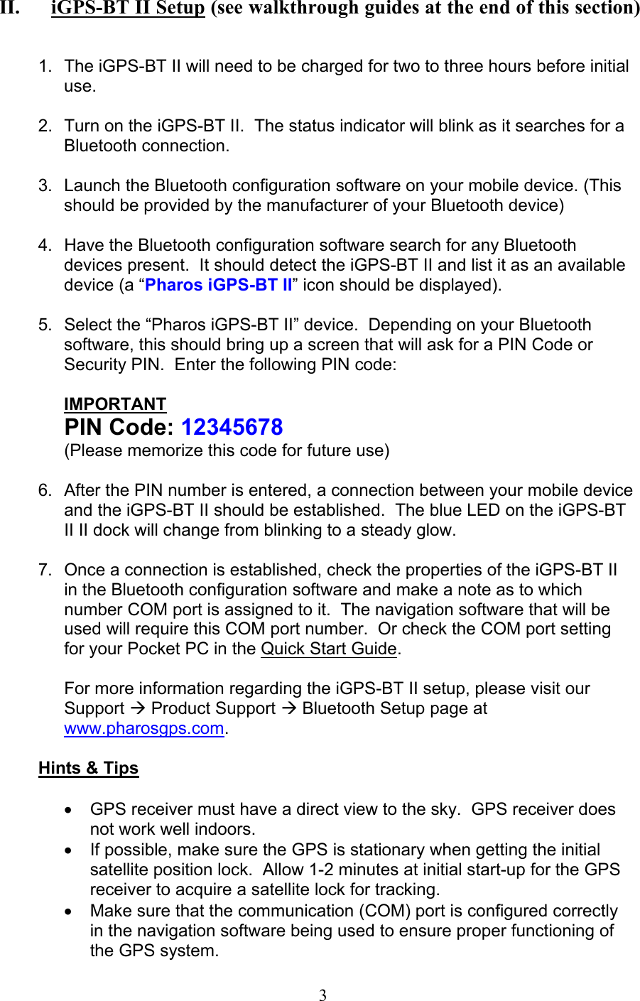  3 II. iGPS-BT II Setup (see walkthrough guides at the end of this section)   1.  The iGPS-BT II will need to be charged for two to three hours before initial use.  2.  Turn on the iGPS-BT II.  The status indicator will blink as it searches for a Bluetooth connection.  3.  Launch the Bluetooth configuration software on your mobile device. (This should be provided by the manufacturer of your Bluetooth device)  4.  Have the Bluetooth configuration software search for any Bluetooth devices present.  It should detect the iGPS-BT II and list it as an available device (a “Pharos iGPS-BT II” icon should be displayed).  5.  Select the “Pharos iGPS-BT II” device.  Depending on your Bluetooth software, this should bring up a screen that will ask for a PIN Code or Security PIN.  Enter the following PIN code:  IMPORTANT PIN Code: 12345678 (Please memorize this code for future use)  6.  After the PIN number is entered, a connection between your mobile device and the iGPS-BT II should be established.  The blue LED on the iGPS-BT II II dock will change from blinking to a steady glow.  7.  Once a connection is established, check the properties of the iGPS-BT II in the Bluetooth configuration software and make a note as to which number COM port is assigned to it.  The navigation software that will be used will require this COM port number.  Or check the COM port setting for your Pocket PC in the Quick Start Guide.  For more information regarding the iGPS-BT II setup, please visit our Support Æ Product Support Æ Bluetooth Setup page at www.pharosgps.com.  Hints &amp; Tips  •  GPS receiver must have a direct view to the sky.  GPS receiver does not work well indoors. •  If possible, make sure the GPS is stationary when getting the initial satellite position lock.  Allow 1-2 minutes at initial start-up for the GPS receiver to acquire a satellite lock for tracking. •  Make sure that the communication (COM) port is configured correctly in the navigation software being used to ensure proper functioning of the GPS system. 