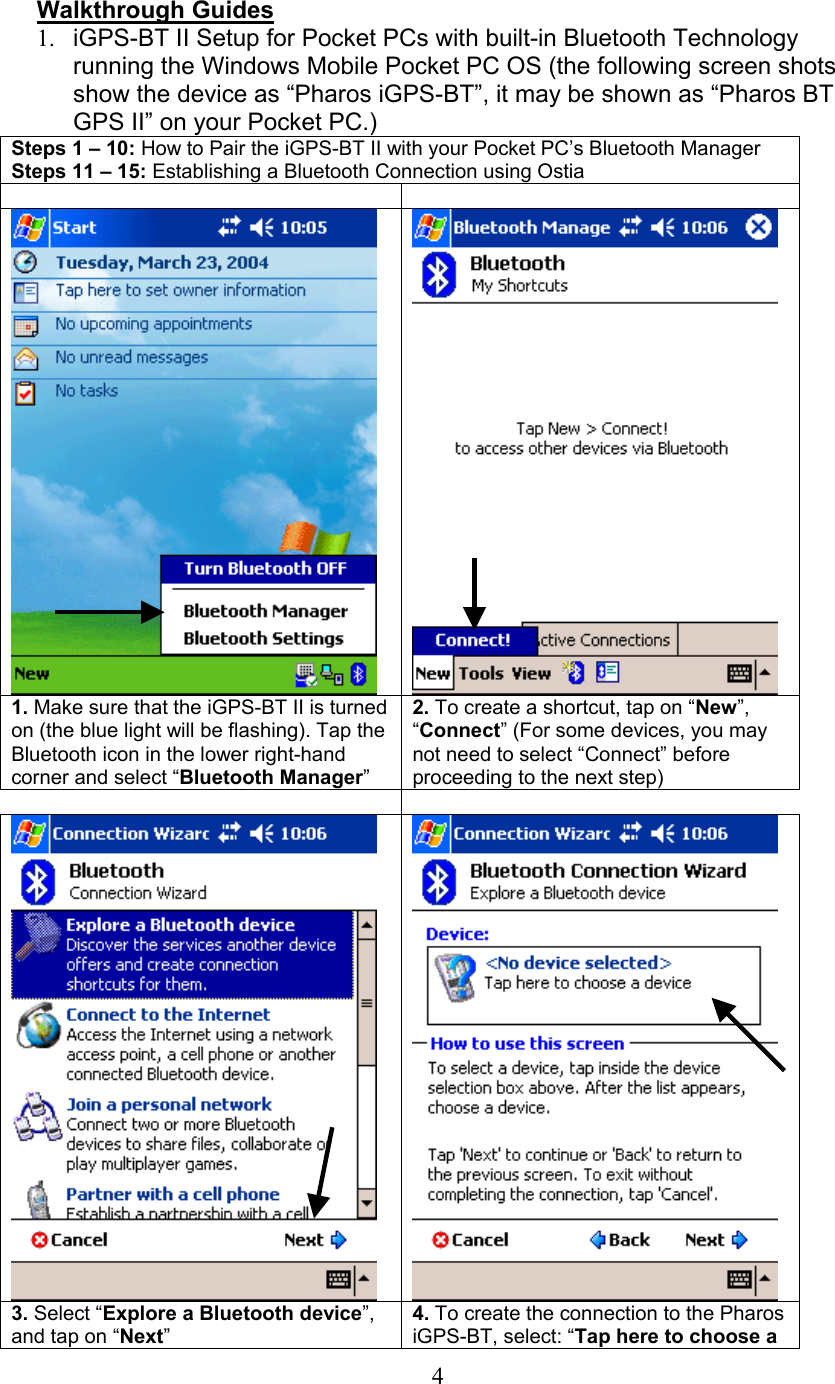  4  Walkthrough Guides 1.  iGPS-BT II Setup for Pocket PCs with built-in Bluetooth Technology running the Windows Mobile Pocket PC OS (the following screen shots show the device as “Pharos iGPS-BT”, it may be shown as “Pharos BT GPS II” on your Pocket PC.)  Steps 1 – 10: How to Pair the iGPS-BT II with your Pocket PC’s Bluetooth Manager Steps 11 – 15: Establishing a Bluetooth Connection using Ostia      1. Make sure that the iGPS-BT II is turned on (the blue light will be flashing). Tap the Bluetooth icon in the lower right-hand corner and select “Bluetooth Manager” 2. To create a shortcut, tap on “New”, “Connect” (For some devices, you may not need to select “Connect” before proceeding to the next step)      3. Select “Explore a Bluetooth device”, and tap on “Next” 4. To create the connection to the Pharos iGPS-BT, select: “Tap here to choose a 